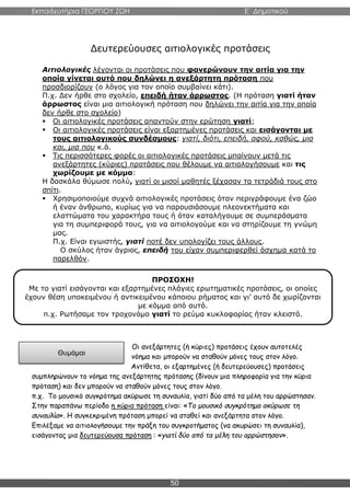 Εκπαιδευτήρια ΓΕΩΡΓΙΟΥ ΖΩΗ E΄ Δημοτικού
50
Δευτερεύουσες αιτιολογικές προτάσεις
Αιτιολογικές λέγονται οι προτάσεις που φανερώνουν την αιτία για την
οποία γίνεται αυτό που δηλώνει η ανεξάρτητη πρόταση που
προσδιορίζουν (ο λόγος για τον οποίο συμβαίνει κάτι).
Π.χ. Δεν ήρθε στο σχολείο, επειδή ήταν άρρωστος. (Η πρόταση γιατί ήταν
άρρωστος είναι μια αιτιολογική πρόταση που δηλώνει την αιτία για την οποία
δεν ήρθε στο σχολείο)
 Οι αιτιολογικές προτάσεις απαντούν στην ερώτηση γιατί;
 Οι αιτιολογικές προτάσεις είναι εξαρτημένες προτάσεις και εισάγονται με
τους αιτιολογικούς συνδέσμους: γιατί, διότι, επειδή, αφού, καθώς, μια
και, μια που κ.ά.
 Τις περισσότερες φορές οι αιτιολογικές προτάσεις μπαίνουν μετά τις
ανεξάρτητες (κύριες) προτάσεις που θέλουμε να αιτιολογήσουμε και τις
χωρίζουμε με κόμμα:
Η δασκάλα θύμωσε πολύ, γιατί οι μισοί μαθητές ξέχασαν τα τετράδιά τους στο
σπίτι.
 Χρησιμοποιούμε συχνά αιτιολογικές προτάσεις όταν περιγράφουμε ένα ζώο
ή έναν άνθρωπο, κυρίως για να παρουσιάσουμε πλεονεκτήματα και
ελαττώματα του χαρακτήρα τους ή όταν καταλήγουμε σε συμπεράσματα
για τη συμπεριφορά τους, για να αιτιολογούμε και να στηρίζουμε τη γνώμη
μας.
Π.χ. Είναι εγωιστής, γιατί ποτέ δεν υπολογίζει τους άλλους.
Ο σκύλος ήταν άγριος, επειδή του είχαν συμπεριφερθεί άσχημα κατά το
παρελθόν.
Οι ανεξάρτητες (ή κύριες) προτάσεις έχουν αυτοτελές
νόημα και μπορούν να σταθούν μόνες τους στον λόγο.
Αντίθετα, οι εξαρτημένες (ή δευτερεύουσες) προτάσεις
συμπληρώνουν το νόημα της ανεξάρτητης πρότασης (δίνουν μια πληροφορία για την κύρια
πρόταση) και δεν μπορούν να σταθούν μόνες τους στον λόγο.
π.χ. Το μουσικό συγκρότημα ακύρωσε τη συναυλία, γιατί δύο από τα μέλη του αρρώστησαν.
Στην παραπάνω περίοδο η κύρια πρόταση είναι: «Το μουσικό συγκρότημα ακύρωσε τη
συναυλία». Η συγκεκριμένη πρόταση μπορεί να σταθεί και ανεξάρτητα στον λόγο.
Επιλέξαμε να αιτιολογήσουμε την πράξη του συγκροτήματος (να ακυρώσει τη συναυλία),
εισάγοντας μια δευτερεύουσα πρόταση : «γιατί δύο από τα μέλη του αρρώστησαν».
ΠΡΟΣΟΧΗ!
Με το γιατί εισάγονται και εξαρτημένες πλάγιες ερωτηματικές προτάσεις, οι οποίες
έχουν θέση υποκειμένου ή αντικειμένου κάποιου ρήματος και γι’ αυτό δε χωρίζονται
με κόμμα από αυτό.
π.χ. Ρωτήσαμε τον τροχονόμο γιατί το ρεύμα κυκλοφορίας ήταν κλειστό.
Θυμάμαι
 