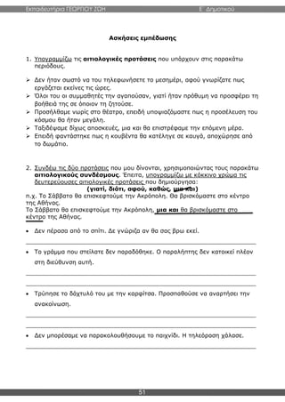 Εκπαιδευτήρια ΓΕΩΡΓΙΟΥ ΖΩΗ E΄ Δημοτικού
51
Ασκήσεις εμπέδωσης
1. Υπογραμμίζω τις αιτιολογικές προτάσεις που υπάρχουν στις παρακάτω
περιόδους.
 Δεν ήταν σωστό να του τηλεφωνήσετε το μεσημέρι, αφού γνωρίζατε πως
εργάζεται εκείνες τις ώρες.
 Όλοι του οι συμμαθητές την αγαπούσαν, γιατί ήταν πρόθυμη να προσφέρει τη
βοήθειά της σε όποιον τη ζητούσε.
 Προσήλθαμε νωρίς στο θέατρο, επειδή υποψιαζόμαστε πως η προσέλευση του
κόσμου θα ήταν μεγάλη.
 Ταξιδέψαμε δίχως αποσκευές, μια και θα επιστρέφαμε την επόμενη μέρα.
 Επειδή φαντάστηκε πως η κουβέντα θα κατέληγε σε καυγά, αποχώρησε από
το δωμάτιο.
2. Συνδέω τις δύο προτάσεις που μου δίνονται, χρησιμοποιώντας τους παρακάτω
αιτιολογικούς συνδέσμους. Έπειτα, υπογραμμίζω με κόκκινο χρώμα τις
δευτερεύουσες αιτιολογικές προτάσεις που δημιούργησα:
(γιατί, διότι, αφού, καθώς, μια και)
π.χ. Το Σάββατο θα επισκεφτούμε την Ακρόπολη. Θα βρισκόμαστε στο κέντρο
της Αθήνας.
Το Σάββατο θα επισκεφτούμε την Ακρόπολη, μια και θα βρισκόμαστε στο
κέντρο της Αθήνας.
 Δεν πέρασα από το σπίτι. Δε γνώριζα αν θα σας βρω εκεί.
_______________________________________________________________
 Το γράμμα που στείλατε δεν παραδόθηκε. Ο παραλήπτης δεν κατοικεί πλέον
στη διεύθυνση αυτή.
_______________________________________________________________
_______________________________________________________________
 Τρύπησε το δάχτυλό του με την καρφίτσα. Προσπαθούσε να αναρτήσει την
ανακοίνωση.
_______________________________________________________________
_______________________________________________________________
 Δεν μπορέσαμε να παρακολουθήσουμε το παιχνίδι. Η τηλεόραση χάλασε.
_______________________________________________________________
 