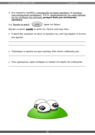 Εκπαιδευτήρια ΓΕΩΡΓΙΟΥ ΖΩΗ E΄ Δημοτικού
52
3. Στις παρακάτω περιόδους υπογραμμίζω τις κύριες προτάσεις και κυκλώνω
τους αιτιολογικούς συνδέσμους. Έπειτα, χρησιμοποιώντας την κύρια πρόταση
και τον σύνδεσμο που κύκλωσα, φτιάχνω δικές μου αιτιολογικές
προτάσεις.
π.χ. Άργησε να φανεί, έχασε τον δρόμο.
Άργησε να φανεί, επειδή το ρολόι του πήγαινε μισή ώρα πίσω.
 Η Αρετή δεν μπορούσε να κάνει τις ασκήσεις της, γιατί είχε ξεχάσει το έντυπο
στο σχολείο.
_______________________________________________________________
_______________________________________________________________
 Τελειώσαμε το σχολείο μια ώρα νωρίτερα, διότι έλειπε ο δάσκαλός μας.
_______________________________________________________________
 Ήταν χαρούμενος, αφού κατάφερε να περάσει στη σχολή που επιθυμούσε.
_______________________________________________________________
επειδή
 