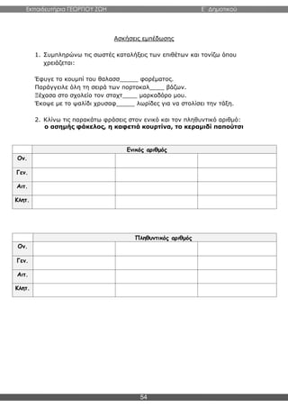 Εκπαιδευτήρια ΓΕΩΡΓΙΟΥ ΖΩΗ E΄ Δημοτικού
54
Ασκήσεις εμπέδωσης
1. Συμπληρώνω τις σωστές καταλήξεις των επιθέτων και τονίζω όπου
χρειάζεται:
Έφυγε το κουμπί του θαλασσ_____ φορέματος.
Παράγγειλε όλη τη σειρά των πορτοκαλ____ βάζων.
Ξέχασα στο σχολείο τον σταχτ____ μαρκαδόρο μου.
Έκοψε με το ψαλίδι χρυσαφ_____ λωρίδες για να στολίσει την τάξη.
2. Κλίνω τις παρακάτω φράσεις στον ενικό και τον πληθυντικό αριθμό:
ο ασημής φάκελος, η καφετιά κουρτίνα, το κεραμιδί παπούτσι
Ενικός αριθμός
Ον.
Γεν.
Αιτ.
Κλητ.
Πληθυντικός αριθμός
Ον.
Γεν.
Αιτ.
Κλητ.
 