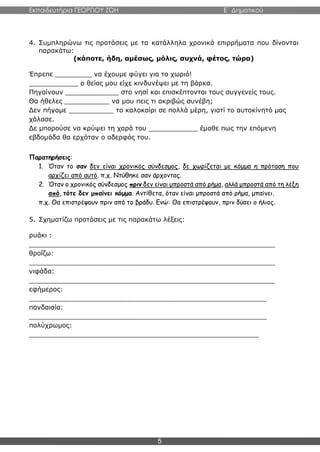 Εκπαιδευτήρια ΓΕΩΡΓΙΟΥ ΖΩΗ E΄ Δημοτικού
5
4. Συμπληρώνω τις προτάσεις με τα κατάλληλα χρονικά επιρρήματα που δίνονται
παρακάτω:
(κάποτε, ήδη, αμέσως, μόλις, συχνά, φέτος, τώρα)
Έπρεπε _________ να έχουμε φύγει για το χωριό!
____________ ο θείος μου είχε κινδυνέψει με τη βάρκα.
Πηγαίνουν _____________ στο νησί και επισκέπτονται τους συγγενείς τους.
Θα ήθελες ___________ να μου πεις τι ακριβώς συνέβη;
Δεν πήγαμε ___________ το καλοκαίρι σε πολλά μέρη, γιατί το αυτοκίνητό μας
χάλασε.
Δε μπορούσε να κρύψει τη χαρά του ____________ έμαθε πως την επόμενη
εβδομάδα θα ερχόταν ο αδερφός του.
Παρατηρήσεις:
1. Όταν το σαν δεν είναι χρονικός σύνδεσμος, δε χωρίζεται με κόμμα η πρόταση που
αρχίζει από αυτό. π.χ. Ντύθηκε σαν άρχοντας.
2. Όταν ο χρονικός σύνδεσμος πριν δεν είναι μπροστά από ρήμα, αλλά μπροστά από τη λέξη
από, τότε δεν μπαίνει κόμμα. Αντίθετα, όταν είναι μπροστά από ρήμα, μπαίνει.
π.χ. Θα επιστρέψουν πριν από το βράδυ. Ενώ: Θα επιστρέψουν, πριν δύσει ο ήλιος.
5. Σχηματίζω προτάσεις με τις παρακάτω λέξεις:
ρυάκι :
____________________________________________________________
θροΐζω:
____________________________________________________________
νιφάδα:
____________________________________________________________
εφήμερος:
__________________________________________________________
πανδαισία:
__________________________________________________________
πολύχρωμος:
________________________________________________________
 