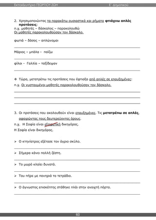 Εκπαιδευτήρια ΓΕΩΡΓΙΟΥ ΖΩΗ E΄ Δημοτικού
60
2. Χρησιμοποιώντας τα παρακάτω ουσιαστικά και ρήματα φτιάχνω απλές
προτάσεις:
π.χ. μαθητές – δάσκαλος – παρακολουθώ
Οι μαθητές παρακολουθούσαν τον δάσκαλο.
φωτιά – δάσος – απλώνομαι
_______________________________________________________________
Μάριος – μπάλα - παίζω
_______________________________________________________________
φίλοι - Γαλλία – ταξίδεψαν
_______________________________________________________________
 Τώρα, μετατρέπω τις προτάσεις που έφτιαξα από απλές σε επαυξημένες:
π.χ. Οι νυσταγμένοι μαθητές παρακολουθούσαν τον δάσκαλο.
_______________________________________________________________
_______________________________________________________________
_______________________________________________________________
3. Οι προτάσεις που ακολουθούν είναι επαυξημένες. Τις μετατρέπω σε απλές,
αφαιρώντας τους δευτερεύοντες όρους.
π.χ. Η Σοφία είναι εξαιρετική δικηγόρος.
Η Σοφία είναι δικηγόρος.
 Ο κτηνίατρος εξέτασε τον άγριο σκύλο.
_______________________________________________________________
 Σήμερα κάνει πολλή ζέστη.
_______________________________________________________________
 Το μωρό κλαίει δυνατά.
_______________________________________________________________
 Του πήρε με πονηριά το τετράδιο.
_______________________________________________________________
 Ο άγνωστος επισκέπτης στάθηκε πλάι στην ανοιχτή πόρτα.
_______________________________________________________________
 
