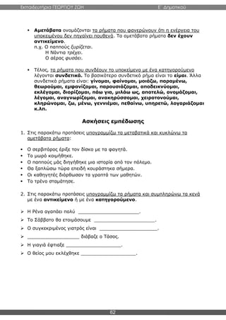 Εκπαιδευτήρια ΓΕΩΡΓΙΟΥ ΖΩΗ E΄ Δημοτικού
62
 Αμετάβατα ονομάζονται τα ρήματα που φανερώνουν ότι η ενέργεια του
υποκειμένου δεν πηγαίνει πουθενά. Τα αμετάβατα ρήματα δεν έχουν
αντικείμενο.
π.χ. Ο παππούς ξυρίζεται.
Η Νάντια τρέχει.
Ο αέρας φυσάει.
 Τέλος, τα ρήματα που συνδέουν το υποκείμενο με ένα κατηγορούμενο
λέγονται συνδετικά. Το βασικότερο συνδετικό ρήμα είναι το είμαι. Άλλα
συνδετικά ρήματα είναι: γίνομαι, φαίνομαι, μοιάζω, παραμένω,
θεωρούμαι, εμφανίζομαι, παρουσιάζομαι, αποδεικνύομαι,
εκλέγομαι, διορίζομαι, πάω για, μιλάω ως, αποτελώ, ονομάζομαι,
λέγομαι, αναγνωρίζομαι, ανακηρύσσομαι, χειροτονούμαι,
κληρώνομαι, ζω, μένω, γεννιέμαι, πεθαίνω, υπηρετώ, λογαριάζομαι
κ.λπ.
Ασκήσεις εμπέδωσης
1. Στις παρακάτω προτάσεις υπογραμμίζω τα μεταβατικά και κυκλώνω τα
αμετάβατα ρήματα:
 Ο σερβιτόρος έριξε τον δίσκο με τα φαγητά.
 Το μωρό κοιμήθηκε.
 Ο παππούς μάς διηγήθηκε μια ιστορία από τον πόλεμο.
 Θα ξαπλώσω τώρα επειδή κουράστηκα σήμερα.
 Οι καθηγητές διόρθωσαν τα γραπτά των μαθητών.
 Το τρένο σταμάτησε.
2. Στις παρακάτω προτάσεις υπογραμμίζω τα ρήματα και συμπληρώνω τα κενά
με ένα αντικείμενο ή με ένα κατηγορούμενο.
 Η Ρένα αγαπάει πολύ _____________________.
 Το Σάββατο θα ετοιμάσουμε _____________________.
 Ο συγκεκριμένος γιατρός είναι ____________________.
 __________________ διάβαζε ο Τάσος.
 Η γιαγιά έφτιαξε ___________________.
 Ο θείος μου εκλέχθηκε ___________________.
 