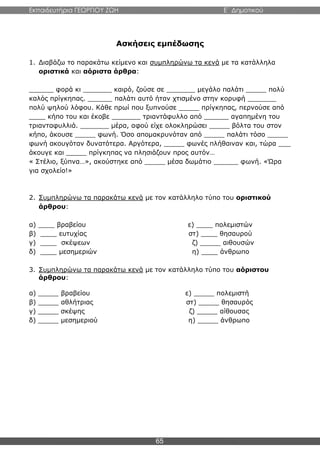 Εκπαιδευτήρια ΓΕΩΡΓΙΟΥ ΖΩΗ E΄ Δημοτικού
65
Ασκήσεις εμπέδωσης
1. Διαβάζω το παρακάτω κείμενο και συμπληρώνω τα κενά με τα κατάλληλα
οριστικά και αόριστα άρθρα:
______ φορά κι _______ καιρό, ζούσε σε _______ μεγάλο παλάτι _____ πολύ
καλός πρίγκηπας. ______ παλάτι αυτό ήταν χτισμένο στην κορυφή _______
πολύ ψηλού λόφου. Κάθε πρωί που ξυπνούσε _____ πρίγκηπας, περνούσε από
____ κήπο του και έκοβε _______ τριαντάφυλλο από ______ αγαπημένη του
τριανταφυλλιά. _______ μέρα, αφού είχε ολοκληρώσει _____ βόλτα του στον
κήπο, άκουσε _____ φωνή. Όσο απομακρυνόταν από _____ παλάτι τόσο _____
φωνή ακουγόταν δυνατότερα. Αργότερα, _____ φωνές πλήθαιναν και, τώρα ___
άκουγε και _____ πρίγκηπας να πλησιάζουν προς αυτόν…
« Στέλιο, ξύπνα…», ακούστηκε από _____ μέσα δωμάτιο ______ φωνή. «Ώρα
για σχολείο!»
2. Συμπληρώνω τα παρακάτω κενά με τον κατάλληλο τύπο του οριστικού
άρθρου:
α) ____ βραβείου ε) ____ πολεμιστών
β) ____ ευτυχίας στ) ____ θησαυρού
γ) ____ σκέψεων ζ) _____ αιθουσών
δ) ____ μεσημεριών η) ____ άνθρωπο
3. Συμπληρώνω τα παρακάτω κενά με τον κατάλληλο τύπο του αόριστου
άρθρου:
α) _____ βραβείου ε) _____ πολεμιστή
β) _____ αθλήτριας στ) _____ θησαυρός
γ) _____ σκέψης ζ) _____ αίθουσας
δ) _____ μεσημεριού η) _____ άνθρωπο
 