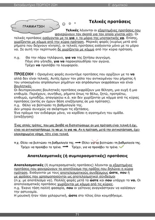 Εκπαιδευτήρια ΓΕΩΡΓΙΟΥ ΖΩΗ E΄ Δημοτικού
71
Τελικές προτάσεις
Τελικές λέγονται οι εξαρτημένες προτάσεις που
φανερώνουν τον σκοπό για τον οποίο γίνεται κάτι. Οι
τελικές προτάσεις εισάγονται με το για + το μόριο της υποτακτικής να. Επίσης,
χωρίζονται με κόμμα από την κύρια πρόταση. Μερικές φορές (κυρίως μετά από
ρήματα που δείχνουν κίνηση), οι τελικές προτάσεις εισάγονται μόνο με το μόριο
να. Σε αυτή την περίπτωση δε χωρίζονται με κόμμα από την κύρια πρόταση.
π.χ. Θα την πάρω τηλέφωνο, για να της ζητήσω συγνώμη.
Πήγε στο γήπεδο, για να παρακολουθήσει τον αγώνα.
Τρέχει να προλάβει το λεωφορείο.
ΠΡΟΣΟΧΗ : Ορισμένες φορές συναντάμε προτάσεις που αρχίζουν με το να
αλλά δεν είναι τελικές. Αυτές έχουν τον ρόλο του αντικειμένου του ρήματος ή
του υποκειμένου απρόσωπων ρημάτων και απρόσωπων εκφράσεων και είναι
βουλητικές.
Οι δευτερεύουσες βουλητικές προτάσεις εκφράζουν μια θέληση, μια ευχή ή μια
επιθυμία. Περιέχουν, συνήθως, ρήματα όπως τα θέλω, ζητώ, προτρέπω,
επιθυμώ, εμποδίζω, απαγορεύω κ.ά. και δεν χωρίζονται με κόμμα από τις κύριες
προτάσεις (εκτός αν έχουν θέση επεξήγησης σε μια πρόταση).
π.χ. Θέλει να βελτιώσει τη βαθμολογία της.
Δεν μπορώ συνεχώς να σκέφτομαι τις εξετάσεις.
Ένα πράγμα τον ενδιέφερε μόνο, να κερδίσει η αγαπημένη του ομάδα.
(επεξήγηση)
Ένας απλός τρόπος, που μας βοηθά να διαπιστώσουμε αν μια πρόταση είναι τελική ή όχι,
είναι να αντικαταστήσουμε το να με το για να. Αν η πρόταση, μετά την αντικατάσταση, έχει
ολοκληρωμένο νόημα, τότε είναι τελική.
π.χ. Θέλει να βελτιώσει τη βαθμολογία της. Θέλει για να βελτιώσει τη βαθμολογία της.
Τρέχει να προλάβει το τρένο. Τρέχει, για να προλάβει το τρένο.
Αποτελεσματικές (ή συμπερασματικές) προτάσεις
Αποτελεσματικές (ή συμπερασματικές προτάσεις) λέγονται οι εξαρτημένες
προτάσεις που φανερώνουν το αποτέλεσμα της πράξης που δηλώνει η κύρια
πρόταση. Εισάγονται με τους αποτελεσματικούς συνδέσμους ώστε, που ή
με φράσεις που χρησιμοποιούνται ως αποτελεσματικοί σύνδεσμοι
(π.χ. με αποτέλεσμα να). Πολλές φορές μετά τα ώστε και που υπάρχει το να. Οι
αποτελεσματικές προτάσεις χωρίζονται με κόμμα από τις κύριες.
π.χ. Έκανε τόση πολλή φασαρία, που οι γείτονες αναγκάστηκαν να καλέσουν
την αστυνομία.
Η μουσική ήταν τόσο χαλαρωτική, ώστε στο τέλος όλοι κοιμηθήκαμε.
ΓΡΑΜΜΑΤΙΚΗ
 