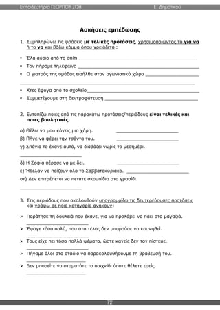 Εκπαιδευτήρια ΓΕΩΡΓΙΟΥ ΖΩΗ E΄ Δημοτικού
72
Ασκήσεις εμπέδωσης
1. Συμπληρώνω τις φράσεις με τελικές προτάσεις, χρησιμοποιώντας το για να
ή το να και βάζω κόμμα όπου χρειάζεται:
 Έλα αύριο από το σπίτι __________________________________________
 Τον πήραμε τηλέφωνο ___________________________________________
 Ο γιατρός της ομάδας εισήλθε στον αγωνιστικό χώρο ___________________
______________________________________________________________
 Χτες έφυγα από το σχολείο________________________________________
 Συμμετέχουμε στη δεντροφύτευση _________________________________
2. Εντοπίζω ποιες από τις παρακάτω προτάσεις/περιόδους είναι τελικές και
ποιες βουλητικές:
α) Θέλω να μου κάνεις μια χάρη. ______________________
β) Πήγε να φέρει την τσάντα του. ______________________
γ) Σπάνια το έκανε αυτό, να διαβάζει νωρίς το μεσημέρι.
______________________
δ) Η Σοφία πέρασε να με δει. ______________________
ε) Ήθελαν να παίζουν όλο το Σαββατοκύριακο. ______________________
στ) Δεν επιτρέπεται να πετάτε σκουπίδια στο γρασίδι.
______________________
3. Στις περιόδους που ακολουθούν υπογραμμίζω τις δευτερεύουσες προτάσεις
και γράφω σε ποια κατηγορία ανήκουν:
 Παράτησε τη δουλειά που έκανε, για να προλάβει να πάει στα μαγαζιά.
______________________
 Έφαγε τόσο πολύ, που στο τέλος δεν μπορούσε να κουνηθεί.
______________________
 Τους είχε πει τόσα πολλά ψέματα, ώστε κανείς δεν τον πίστευε.
______________________
 Πήγαμε όλοι στο στάδιο να παρακολουθήσουμε τη βράβευσή του.
_____________________
 Δεν μπορείτε να σταματάτε το παιχνίδι όποτε θέλετε εσείς.
_____________________
 