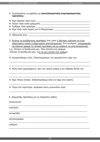 Εκπαιδευτήρια ΓΕΩΡΓΙΟΥ ΖΩΗ E΄ Δημοτικού
73
4. Συμπληρώνω τις φράσεις με αποτελεσματικές-συμπερασματικές
προτάσεις:
 Είχε ιδρώσει τόσο πολύ, __________________________________________
 Έκανε τόσο καλά γράμματα, ______________________________________
 Τρέξαμε τόσο γρήγορα, __________________________________________
 Είχα τόσο πολύ άγχος για το διαγώνισμα, ____________________________
_______________________________________________________________
 Οδηγούσε έτσι, ________________________________________________
5. Ενώνω τις ανεξάρτητες προτάσεις έτσι ώστε η δεύτερη πρόταση να γίνει
εξαρτημένη τελική ή εξαρτημένη αποτελεσματική. Στη συνέχεια, υπογραμμίζω
με κόκκινο χρώμα τις τελικές προτάσεις και με πράσινο τις αποτελεσματικές.
π.χ. Ζήτησε τη διεύθυνσή μου. Μου έστειλε ένα γράμμα.
Ζήτησε τη διεύθυνσή μου, για να μου στείλει ένα γράμμα.
 Κουραστήκαμε πολύ. Ολοκληρώσαμε την εργασία στην ώρα της.
_______________________________________________________________
_______________________________________________________________
 Μιλά πολύ χαμηλόφωνα. Δεν τον ακούς ακόμα κι αν κάθεσαι δίπλα του.
_______________________________________________________________
_______________________________________________________________
 Είχε τέτοια κίνηση. Καθυστερήσαμε όλοι να πάμε στη γιορτή.
_______________________________________________________________
 Πήγα στο περίπτερο. Αγόρασα πέντε μπουκάλια νερό.
_______________________________________________________________
6. Σχηματίζω προτάσεις με τις παρακάτω λέξεις:
επικοινωνία:
_____________________________________________________________
επιστολή:
_____________________________________________________________
ιστοσελίδα:
_____________________________________________________________
αλληλογραφώ:
______________________________________________________________
ενθύμιο:
_______________________________________________________________
 