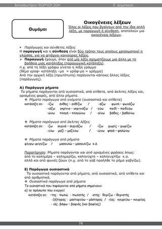 Εκπαιδευτήρια ΓΕΩΡΓΙΟΥ ΖΩΗ E΄ Δημοτικού
74
Οικογένειες λέξεων
Όλες οι λέξεις που βγαίνουν από την ίδια απλή
λέξη, με παραγωγή ή σύνθεση, αποτελούν μια
οικογένεια λέξεων.
 Παράγωγες και σύνθετες λέξεις
Η παραγωγή και η σύνθεση είναι δύο τρόποι τους οποίους χρησιμοποιεί η
γλώσσα, για να φτιάχνει καινούριες λέξεις.
 Παραγωγή έχουμε, όταν από μία λέξη σχηματίζουμε μια άλλη με τη
βοήθεια μιας κατάληξης (παραγωγική κατάληξη).
π.χ. από τη λέξη γράφω γίνεται η λέξη γράμμα
(θέμα γραφ- κατάληξη –μα = γράφ-μα = γράμμα)
Από την αρχική λέξη (πρωτότυπη) παράγονται κάποιες άλλες λέξεις
(παράγωγες).
Α) Παράγωγα ρήματα
Τα ρήματα παράγονται από ουσιαστικά, από επίθετα, από άκλιτες λέξεις και,
ορισμένες φορές, από άλλα ρήματα.
 Ρήματα παράγωγα από ονόματα (ουσιαστικά και επίθετα)
κατάληξη σε: -ίζω άνθος – ανθίζω / -άζω φωνή – φωνάζω
-ιάζω γκρίνια – γκρινιάζω / -εύω παιδί – παιδεύω
-ώνω πληγή – πληγώνω / -αίνω βάθος – βαθαίνω
 Ρήματα παράγωγα από άκλιτες λέξεις
κατάληξη σε: -ζω συχνά – συχνάζω / -ίζω χωρίς – χωρίζω
-εύω μαζί – μαζεύω / -ώνω ψηλά – ψηλώνω
 Ρήματα παράγωγα από ρήματα
φέγγω-φεγγίζω / μασουλώ – μασουλίζω κ.ά.
Παρατήρηση: Ρήματα παράγονται και από ορισμένες φράσεις όπως:
από το καλημέρα – καλημερίζω, καληνύχτα – καληνυχτίζω κ.α.
αλλά και από φωνές ζώων (π.χ. από το γαβ προήλθε το ρήμα γαβγίζω).
Β) Παράγωγα ουσιαστικά
Τα ουσιαστικά παράγονται από ρήματα, από ουσιαστικά, από επίθετα και
από αριθμητικά.
 Ουσιαστικά παράγωγα από ρήματα
Τα ουσιαστικά που παράγονται από ρήματα σημαίνουν:
α) το πρόσωπο που ενεργεί:
κατάληξη σε: –της : πωλώ - πωλητής / -στης: θερίζω – θεριστής
-(ά)τορας : μαστορεύω – μάστορας / -έας: κουρεύω – κουρέας
- ιάς: βάφω – βαφιάς (και βαφέας)
Θυμάμαι
 