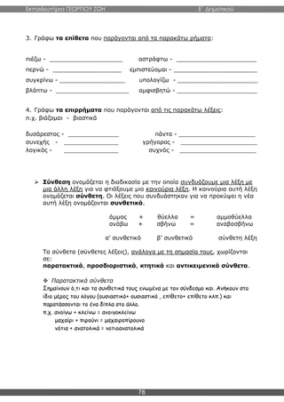 Εκπαιδευτήρια ΓΕΩΡΓΙΟΥ ΖΩΗ E΄ Δημοτικού
78
3. Γράφω τα επίθετα που παράγονται από τα παρακάτω ρήματα:
πιέζω - ____________________ αστράφτω - ______________________
περνώ - ___________________ εμπιστεύομαι - _______________________
συγκρίνω - __________________ υπολογίζω - ______________________
βλάπτω - ____________________ αμφισβητώ - ______________________
4. Γράφω τα επιρρήματα που παράγονται από τις παρακάτω λέξεις:
π.χ. βιάζομαι - βιαστικά
δυσάρεστος - ______________ πάντα - _____________________
συνεχής - _______________ γρήγορος - _____________________
λογικός - _______________ συχνός - _____________________
 Σύνθεση ονομάζεται η διαδικασία με την οποία συνδυάζουμε μια λέξη με
μια άλλη λέξη για να φτιάξουμε μια καινούρια λέξη. Η καινούρια αυτή λέξη
ονομάζεται σύνθετη. Οι λέξεις που συνδυάστηκαν για να προκύψει η νέα
αυτή λέξη ονομάζονται συνθετικά.
άμμος + θύελλα = αμμοθύελλα
ανάβω + σβήνω = αναβοσβήνω
α’ συνθετικό β’ συνθετικό σύνθετη λέξη
Τα σύνθετα (σύνθετες λέξεις), ανάλογα με τη σημασία τους, χωρίζονται
σε:
παρατακτικά, προσδιοριστικά, κτητικά και αντικειμενικά σύνθετα.
 Παρατακτικά σύνθετα
Σημαίνουν ό,τι και τα συνθετικά τους ενωμένα με τον σύνδεσμο και. Ανήκουν στο
ίδιο μέρος του λόγου (ουσιαστικό+ ουσιαστικό , επίθετο+ επίθετο κλπ.) και
παρατάσσονται το ένα δίπλα στο άλλο.
π.χ. ανοίγω + κλείνω = ανοιγοκλείνω
μαχαίρι + πιρούνι = μαχαιροπίρουνο
νότια + ανατολικά = νοτιοανατολικά
 