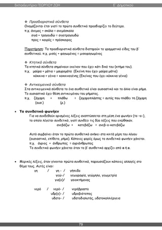 Εκπαιδευτήρια ΓΕΩΡΓΙΟΥ ΖΩΗ E΄ Δημοτικού
79
 Προσδιοριστικά σύνθετα
Ονομάζονται έτσι γιατί το πρώτο συνθετικό προσδιορίζει το δεύτερο.
π.χ. άνεμος + σκάλα = ανεμόσκαλα
σιγά + τραγουδώ = σιγοτραγουδώ
προς + καιρός = πρόσκαιρος
Παρατήρηση: Τα προσδιοριστικά σύνθετα διατηρούν το γραμματικό είδος του β’
συνθετικού. π.χ. μισός + φαγωμένος = μισοφαγωμένος
 Κτητικά σύνθετα
Τα κτητικά σύνθετα σημαίνουν εκείνον που έχει κάτι δικό του (κτήμα του).
π.χ. μαύρα + μάτια = μαυρομάτα (Εκείνη που έχει μαύρα μάτια)
κόκκινα + γένια = κοκκινογένης (Εκείνος που έχει κόκκινα γένια)
 Αντικειμενικά σύνθετα
Στα αντικειμενικά σύνθετα το ένα συνθετικό είναι ουσιαστικό και το άλλο είναι ρήμα.
Το ουσιαστικό έχει θέση αντικειμένου του ρήματος.
π.χ. ζάχαρη + πλάθω = ζαχαροπλάστης = αυτός που πλάθει τη ζάχαρη
(ουσ.) (ρ.)
 Το συνδετικό φωνήεν
Για να συνδεθούν ορισμένες λέξεις αναπτύσσεται στη μέση ένα φωνήεν (το –ο-),
το οποίο λέγεται συνδετικό, γιατί συνδέει τις δύο λέξεις που ενώθηκαν.
ανεβάζω + κατεβάζω = ανεβ-ο-κατεβάζω
Αυτό συμβαίνει όταν το πρώτο συνθετικό ανήκει στα κλιτά μέρη του λόγου
(ουσιαστικό, επίθετο, ρήμα). Κάποιες φορές όμως το συνδετικό φωνήεν χάνεται.
π.χ. άγριος + άνθρωπος = αγριάνθρωπος
Το συνδετικό φωνήεν χάνεται όταν το β’ συνθετικό αρχίζει από α ή ο.
 Μερικές λέξεις, όταν γίνονται πρώτα συνθετικά, παρουσιάζουν κάποιες αλλαγές στο
θέμα τους. Αυτές είναι:
γη / γη - / γήπεδο
γεώ-/ γεωγραφία, γεώμηλο, γεωμετρία
για(ο)/ γαιοκτήμονας
νερό / νερό- / νερόβραστο
υδρ(ο)- / υδροβιότοπος
υδατο- / υδατοδιαλυτός, υδατοκαλλιέργεια
 