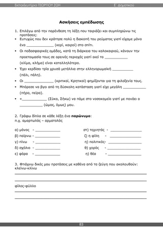 Εκπαιδευτήρια ΓΕΩΡΓΙΟΥ ΖΩΗ E΄ Δημοτικού
83
Ασκήσεις εμπέδωσης
1. Επιλέγω από την παρένθεση τη λέξη που ταιριάζει και συμπληρώνω τις
προτάσεις:
 Ευτυχώς που δεν κράτησε πολύ η διακοπή του ρεύματος γιατί είχαμε μόνο
ένα _____________ (κερί, καιροί) στο σπίτι.
 Οι ποδοσφαιρικές ομάδες, κατά τη διάρκεια του καλοκαιριού, κάνουν την
προετοιμασία τους σε ορεινές περιοχές γιατί εκεί το ___________
(κλίμα, κλήμα) είναι καταλληλότερο.
 Έχει κερδίσει τρία χρυσά μετάλλια στην ελληνορωμαϊκή __________
(πάλι, πάλη).
 Οι ______________ (κριτικοί, Κρητικοί) φημίζονται για τη φιλοξενία τους.
 Μπόρεσε να βγει από τη δύσκολη κατάσταση γιατί είχε μεγάλη ___________
(πήρα, πείρα).
 «____________ (Σύκο, Σήκω) να πάμε στο νοσοκομείο γιατί με πονάει ο
___________ (ώμος, όμως) μου.
2. Γράφω δίπλα σε κάθε λέξη ένα παρώνυμο:
π.χ. αμαρτωλός – αρματολός
α) μόνος - ____________ στ) τεχνητός - _______________
β) παίρνω - ____________ ζ) η φίλη - _______________
γ) πίνω - ____________ η) πολιτικός- ________________
δ) σχόλιο - ____________ θ) χορός - ________________
ε) φόρα - ____________ η) θέα - ________________
3. Φτιάχνω δικές μου προτάσεις με καθένα από τα ζεύγη που ακολουθούν:
κλείνω-κλίνω
________________________________________________________________
________________________________________________________________
φίλος-φύλλο
________________________________________________________________
________________________________________________________________
 