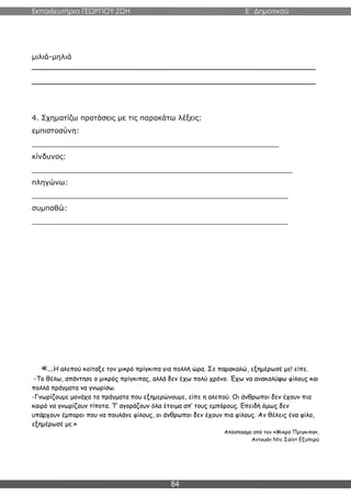 Εκπαιδευτήρια ΓΕΩΡΓΙΟΥ ΖΩΗ E΄ Δημοτικού
84
μιλιά-μηλιά
________________________________________________________________
________________________________________________________________
4. Σχηματίζω προτάσεις με τις παρακάτω λέξεις:
εμπιστοσύνη:
_______________________________________________________
κίνδυνος:
__________________________________________________________
πληγώνω:
_________________________________________________________
συμπαθώ:
_________________________________________________________
«…Η αλεπού κοίταξε τον μικρό πρίγκιπα για πολλή ώρα. Σε παρακαλώ, εξημέρωσέ με! είπε.
-Το θέλω, απάντησε ο μικρός πρίγκιπας, αλλά δεν έχω πολύ χρόνο. Έχω να ανακαλύψω φίλους και
πολλά πράγματα να γνωρίσω.
-Γνωρίζουμε μονάχα τα πράγματα που εξημερώνουμε, είπε η αλεπού. Οι άνθρωποι δεν έχουν πια
καιρό να γνωρίζουν τίποτα. Τ’ αγοράζουν όλα έτοιμα απ’ τους εμπόρους. Επειδή όμως δεν
υπάρχουν έμποροι που να πουλάνε φίλους, οι άνθρωποι δεν έχουν πια φίλους. Αν θέλεις ένα φίλο,
εξημέρωσέ με.»
Απόσπασμα από τον «Μικρό Πρίγκιπα»,
Αντουάν Ντε Σαίντ Εξυπερύ
 