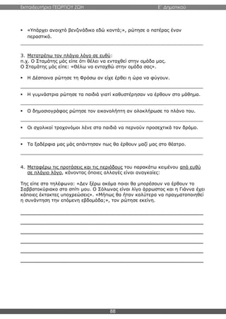 Εκπαιδευτήρια ΓΕΩΡΓΙΟΥ ΖΩΗ E΄ Δημοτικού
88
 «Υπάρχει ανοιχτό βενζινάδικο εδώ κοντά;», ρώτησε ο πατέρας έναν
περαστικό.
_______________________________________________________________
3. Μετατρέπω τον πλάγιο λόγο σε ευθύ:
π.χ. Ο Σταμάτης μάς είπε ότι θέλει να ενταχθεί στην ομάδα μας.
Ο Σταμάτης μάς είπε: «Θέλω να ενταχθώ στην ομάδα σας».
 Η Δέσποινα ρώτησε τη Φρόσω αν είχε έρθει η ώρα να φύγουν.
_______________________________________________________________
 Η γυμνάστρια ρώτησε τα παιδιά γιατί καθυστέρησαν να έρθουν στο μάθημα.
_______________________________________________________________
 Ο δημοσιογράφος ρώτησε τον εικονολήπτη αν ολοκλήρωσε το πλάνο του.
_______________________________________________________________
 Οι σχολικοί τροχονόμοι λένε στα παιδιά να περνούν προσεχτικά τον δρόμο.
_______________________________________________________________
 Τα ξαδέρφια μας μάς απάντησαν πως θα έρθουν μαζί μας στο θέατρο.
_______________________________________________________________
4. Μεταφέρω τις προτάσεις και τις περιόδους του παρακάτω κειμένου από ευθύ
σε πλάγιο λόγο, κάνοντας όποιες αλλαγές είναι αναγκαίες:
Της είπε στο τηλέφωνο: «Δεν ξέρω ακόμα ποιοι θα μπορέσουν να έρθουν το
Σαββατοκύριακο στο σπίτι μου. Ο Σόλωνας είναι λίγο άρρωστος και η Γιάννα έχει
κάποιες έκτακτες υποχρεώσεις». «Μήπως θα ήταν καλύτερα να πραγματοποιηθεί
η συνάντηση την επόμενη εβδομάδα;», τον ρώτησε εκείνη.
________________________________________________________________
________________________________________________________________
________________________________________________________________
________________________________________________________________
________________________________________________________________
________________________________________________________________
 