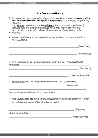 Εκπαιδευτήρια ΓΕΩΡΓΙΟΥ ΖΩΗ E΄ Δημοτικού
8
Ασκήσεις εμπέδωσης
1. Μεταφέρω τα υπογραμμισμένα ρήματα των παρακάτω προτάσεων στον χρόνο
που μου υποδεικνύει κάθε φορά η παρένθεση, κάνοντας τις απαραίτητες
αλλαγές:
π.χ. Μπήκα μέσα στο μετρό και στάθηκα δίπλα στην πόρτα. (Αόριστος)
Μπαίνω μέσα στο μετρό και στέκομαι δίπλα στην πόρτα. (Ενεστώτας)
Θα μπω μέσα στο μετρό και θα σταθώ δίπλα στην πόρτα. (Συνοπτικός
Μέλλοντας)
 Θα προσπαθήσουμε να αντιμετωπίσουμε τον κίνδυνο με αποφασιστικότητα.
(Συνοπτ. Μέλ.)
_________________________________________________________________
_______________________________________________________(Ενεστώτας)
_________________________________________________________________
______________________________________________________(Παρατατικός)
 Είχε ολοκληρώσει τα μαθήματά του πριν από τις 9 μμ. (Υπερσυντέλικος)
Κάθε μέρα ________________________________________________________
_______________________________________________________ (Ενεστώτας)
_________________________________________________________________
_______________________________________________ (Συντελεσμένος Μέλ.)
 Κλειδώνουμε πολύ καλά την πόρτα του σπιτιού μας. (Ενεστώτας)
______________________________________________ (Αόριστος)
_____________________________________________________________,
όταν ακούσαμε ένα θόρυβο. (Υπερσυντέλικος)
 «Θα εργαζόμαστε αρμονικά και θα λύνουμε τις διαφωνίες μας ειρηνικά», είπαν
τα παιδιά με μια φωνή. (Εξακολουθητικός Μελ.)
_________________________________________________________________
____________________________________________________ (Αόριστος)
«Κατά το παρελθόν _________________________________________________
__________________________________________________ (Παρακείμενος)
 