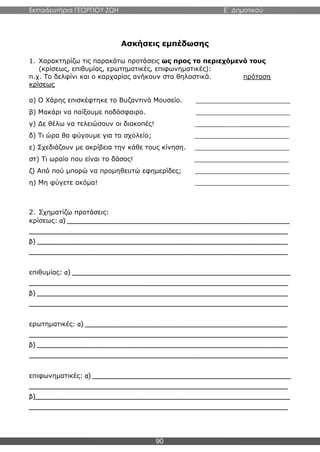 Εκπαιδευτήρια ΓΕΩΡΓΙΟΥ ΖΩΗ E΄ Δημοτικού
90
Ασκήσεις εμπέδωσης
1. Χαρακτηρίζω τις παρακάτω προτάσεις ως προς το περιεχόμενό τους
(κρίσεως, επιθυμίας, ερωτηματικές, επιφωνηματικές):
π.χ. Το δελφίνι και ο καρχαρίας ανήκουν στα θηλαστικά. πρόταση
κρίσεως
α) Ο Χάρης επισκέφτηκε το Βυζαντινό Μουσείο. _______________________
β) Μακάρι να παίξουμε ποδόσφαιρο. _______________________
γ) Δε θέλω να τελειώσουν οι διακοπές! _______________________
δ) Τι ώρα θα φύγουμε για το σχολείο; _______________________
ε) Σχεδιάζουν με ακρίβεια την κάθε τους κίνηση. _______________________
στ) Τι ωραίο που είναι το δάσος! _______________________
ζ) Από πού μπορώ να προμηθευτώ εφημερίδες; _______________________
η) Μη φύγετε ακόμα! _______________________
2. Σχηματίζω προτάσεις:
κρίσεως: α) _______________________________________________________
________________________________________________________________
β) ______________________________________________________________
________________________________________________________________
επιθυμίας: α) ______________________________________________________
________________________________________________________________
β) ______________________________________________________________
________________________________________________________________
ερωτηματικές: α) __________________________________________________
________________________________________________________________
β) ______________________________________________________________
________________________________________________________________
επιφωνηματικές: α) _________________________________________________
________________________________________________________________
β)_______________________________________________________________
________________________________________________________________
 