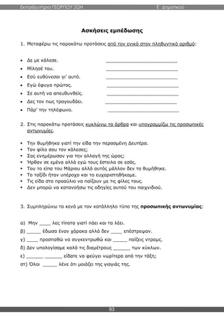Εκπαιδευτήρια ΓΕΩΡΓΙΟΥ ΖΩΗ E΄ Δημοτικού
93
Ασκήσεις εμπέδωσης
1. Μεταφέρω τις παρακάτω προτάσεις από τον ενικό στον πληθυντικό αριθμό:
 Δε με κάλεσε. _________________________
 Μίλησέ του. _________________________
 Εσύ ευθύνεσαι γι’ αυτό. _________________________
 Εγώ έφυγα πρώτος. _________________________
 Σε αυτή να απευθυνθείς. _________________________
 Δες τον πως τραγουδάει. _________________________
 Πάρ’ την τηλέφωνο. _________________________
2. Στις παρακάτω προτάσεις κυκλώνω τα άρθρα και υπογραμμίζω τις προσωπικές
αντωνυμίες.
 Την θυμήθηκα γιατί την είδα την περασμένη Δευτέρα.
 Τον φίλο σου τον κάλεσες;
 Σας ενημέρωσαν για την αλλαγή της ώρας;
 Ήρθαν σε εμένα αλλά εγώ τους έστειλα σε εσάς.
 Του το είπα του Μάριου αλλά αυτός μάλλον δεν το θυμήθηκε.
 Το ταξίδι ήταν υπέροχο και το ευχαριστηθήκαμε.
 Τις είδα στο προαύλιο να παίζουν με τις φίλες τους.
 Δεν μπορώ να κατανοήσω τις οδηγίες αυτού του παιχνιδιού.
3. Συμπληρώνω τα κενά με τον κατάλληλο τύπο της προσωπικής αντωνυμίας:
α) Μην ____ λες τίποτα γιατί πάει και τα λέει.
β) _____ έδωσα έναν χάρακα αλλά δεν ____ επέστρεψαν.
γ) ____ προσπαθώ να συγκεντρωθώ και _____ παίζεις ντραμς.
δ) Δεν υπολογίσαμε καλά τις διαμέτρους ______ των κύκλων.
ε) ______ ______ είδατε να φεύγει νωρίτερα από την τάξη;
στ) Όλοι _____ λένε ότι μοιάζει της γιαγιάς της.
 