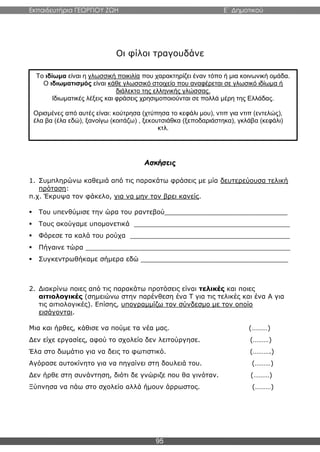 Εκπαιδευτήρια ΓΕΩΡΓΙΟΥ ΖΩΗ E΄ Δημοτικού
95
Οι φίλοι τραγουδάνε
Ασκήσεις
1. Συμπληρώνω καθεμιά από τις παρακάτω φράσεις με μία δευτερεύουσα τελική
πρόταση:
π.χ. Έκρυψα τον φάκελο, για να μην τον βρει κανείς.
 Του υπενθύμισε την ώρα του ραντεβού______________________________
 Τους ακούγαμε υπομονετικά ______________________________________
 Φόρεσε τα καλά του ρούχα _______________________________________
 Πήγαινε τώρα __________________________________________________
 Συγκεντρωθήκαμε σήμερα εδώ ____________________________________
2. Διακρίνω ποιες από τις παρακάτω προτάσεις είναι τελικές και ποιες
αιτιολογικές (σημειώνω στην παρένθεση ένα Τ για τις τελικές και ένα Α για
τις αιτιολογικές). Επίσης, υπογραμμίζω τον σύνδεσμο με τον οποίο
εισάγονται.
Μια και ήρθες, κάθισε να πούμε τα νέα μας. (………)
Δεν είχε εργασίες, αφού το σχολείο δεν λειτούργησε. (………)
Έλα στο δωμάτιο για να δεις το φωτιστικό. (……….)
Αγόρασε αυτοκίνητο για να πηγαίνει στη δουλειά του. (………)
Δεν ήρθε στη συνάντηση, διότι δε γνώριζε που θα γινόταν. (………)
Ξύπνησα να πάω στο σχολείο αλλά ήμουν άρρωστος. (………)
Το ιδίωμα είναι η γλωσσική ποικιλία που χαρακτηρίζει έναν τόπο ή μια κοινωνική ομάδα.
Ο ιδιωματισμός είναι κάθε γλωσσικό στοιχείο που αναφέρεται σε γλωσικό ιδίωμα ή
διάλεκτο της ελληνικής γλώσσας.
Ιδιωματικές λέξεις και φράσεις χρησιμοποιούνται σε πολλά μέρη της Ελλάδας.
Ορισμένες από αυτές είναι: κούτρησα (χτύπησα το κεφάλι μου), ντιπ για ντιπ (εντελώς),
έλα βα (έλα εδώ), ξανοίγω (κοιτάζω) , ξεκουτσιάθκα (ξεποδαριάστηκα), γκλάβα (κεφάλι)
κτλ.
 