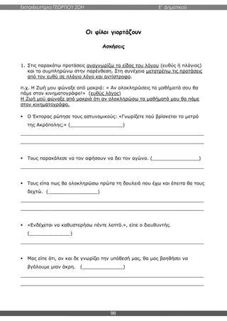 Εκπαιδευτήρια ΓΕΩΡΓΙΟΥ ΖΩΗ E΄ Δημοτικού
96
Οι φίλοι γιορτάζουν
Ασκήσεις
1. Στις παρακάτω προτάσεις αναγνωρίζω το είδος του λόγου (ευθύς ή πλάγιος)
και το συμπληρώνω στην παρένθεση. Στη συνέχεια μετατρέπω τις προτάσεις
από τον ευθύ σε πλάγιο λόγο και αντίστροφα.
π.χ. Η Ζωή μου φώναξε από μακριά: « Αν ολοκληρώσεις τα μαθήματά σου θα
πάμε στον κινηματογράφο!» (ευθύς λόγος)
Η Ζωή μού φώναξε από μακριά ότι αν ολοκληρώσω τα μαθήματά μου θα πάμε
στον κινηματογράφο.
 Ο Έκτορας ρώτησε τους αστυνομικούς: «Γνωρίζετε πού βρίσκεται το μετρό
της Ακρόπολης;» (__________________)
_______________________________________________________________
_______________________________________________________________
 Τους παρακάλεσε να τον αφήσουν να δει τον αγώνα. (________________)
_______________________________________________________________
 Τους είπα πως θα ολοκληρώσω πρώτα τη δουλειά που έχω και έπειτα θα τους
δεχτώ. (_________________)
_______________________________________________________________
_______________________________________________________________
 «Ενδέχεται να καθυστερήσω πέντε λεπτά.», είπε ο διευθυντής.
(______________)
_______________________________________________________________
 Μας είπε ότι, αν και δε γνωρίζει την υπόθεσή μας, θα μας βοηθήσει να
βγάλουμε μιαν άκρη. (______________)
_______________________________________________________________
_______________________________________________________________
 