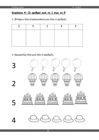Μαθηματικά Α΄ τεύχος
10
Κεφάλαιο 4: Οι αριθμοί από το 1 έως το 5
1. Φτιάχνω όσα τετραγωνάκια μου λέει ο αριθμός:
2 5 1 4 3
2. Χρωματίζω όσα μου λέει ο αριθμός:
3
2
5
4
 
