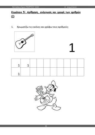 Εκπαιδευτήρια ΓΕΩΡΓΙΟΥ ΖΩΗ Α΄ Δημοτικού
11
Κεφάλαιο 5: Αρίθμηση, ανάγνωση και γραφή των αριθμών
(|)
1. Χρωματίζω τις εικόνες και γράφω τους αριθμούς:
1
1 1
1
 