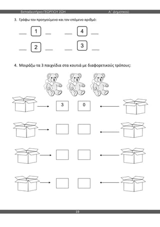 Εκπαιδευτήρια ΓΕΩΡΓΙΟΥ ΖΩΗ Α΄ Δημοτικού
19
3. Γράφω τον προηγούμενο και τον επόμενο αριθμό:
____ _ ___ ____ ____
____ ____ ____ ____
4. Μοιράζω τα 3 παιχνίδια στα κουτιά με διαφορετικούς τρόπους:
1
2
4
3
3 0
 