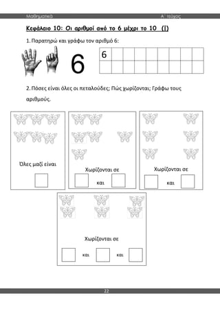 Μαθηματικά Α΄ τεύχος
22
Όλες μαζί είναι
Χωρίζονται σε Χωρίζονται σε
Χωρίζονται σε
Κεφάλαιο 10: Οι αριθμοί από το 6 μέχρι το 10 (|)
1.Παρατηρώ και γράφω τον αριθμό 6:
6
2.Πόσες είναι όλες οι πεταλούδες; Πώς χωρίζονται; Γράφω τους
αριθμούς.
και και
και και
6
 