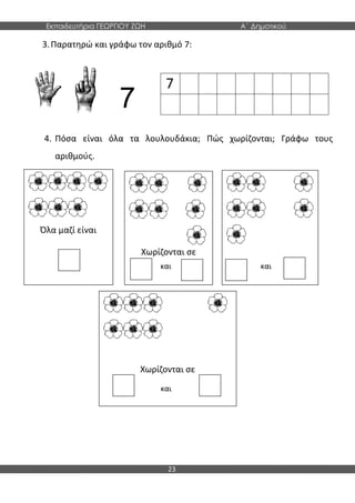 Εκπαιδευτήρια ΓΕΩΡΓΙΟΥ ΖΩΗ Α΄ Δημοτικού
23
Όλα μαζί είναι
Χωρίζονται σε
Χωρίζονται σε
Χωρίζονται σε
3.Παρατηρώ και γράφω τον αριθμό 7:
7
4. Πόσα είναι όλα τα λουλουδάκια; Πώς χωρίζονται; Γράφω τους
αριθμούς.
και και
και
7
 
