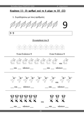 Εκπαιδευτήρια ΓΕΩΡΓΙΟΥ ΖΩΗ Α΄ Δημοτικού
25
Κεφάλαιο 11: Οι αριθμοί από το 6 μέχρι το 10 (||)
1. Συμπληρώνω με τους αριθμούς:
9
Ζευγαράκια του 9
9 και 0 κάνουν 9 0 και 9 κάνουν 9
και
___ και ___ κάνουν ___ ___ και ___ κάνουν ___
και
___ και ___ κάνουν ___ ___ και ___ κάνουν ___
και
___ και ___ κάνουν ___ ___ και ___ κάνουν ___
9 9
 