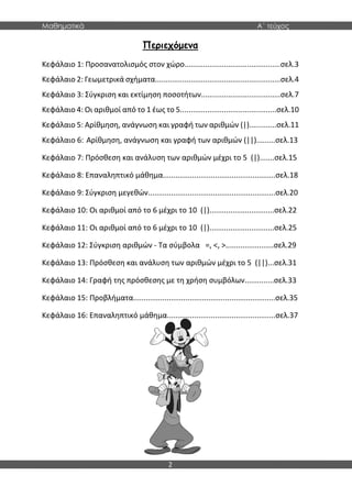 Μαθηματικά Α΄ τεύχος
2
Περιεχόμενα
Κεφάλαιο 1: Προσανατολισμός στον χώρο..............................................σελ.3
Κεφάλαιο 2: Γεωμετρικά σχήματα............................................................σελ.4
Κεφάλαιο 3: Σύγκριση και εκτίμηση ποσοτήτων......................................σελ.7
Κεφάλαιο 4: Οι αριθμοί από το 1 έως το 5..............................................σελ.10
Κεφάλαιο 5: Αρίθμηση, ανάγνωση και γραφή των αριθμών (|).............σελ.11
Κεφάλαιο 6: Αρίθμηση, ανάγνωση και γραφή των αριθμών (||).........σελ.13
Κεφάλαιο 7: Πρόσθεση και ανάλυση των αριθμών μέχρι το 5 (|).......σελ.15
Κεφάλαιο 8: Επαναληπτικό μάθημα......................................................σελ.18
Κεφάλαιο 9: Σύγκριση μεγεθών.............................................................σελ.20
Κεφάλαιο 10: Οι αριθμοί από το 6 μέχρι το 10 (|)...............................σελ.22
Κεφάλαιο 11: Οι αριθμοί από το 6 μέχρι το 10 (|)...............................σελ.25
Κεφάλαιο 12: Σύγκριση αριθμών - Τα σύμβολα =, <, >.......................σελ.29
Κεφάλαιο 13: Πρόσθεση και ανάλυση των αριθμών μέχρι το 5 (||)...σελ.31
Κεφάλαιο 14: Γραφή της πρόσθεσης με τη χρήση συμβόλων..............σελ.33
Κεφάλαιο 15: Προβλήματα....................................................................σελ.35
Κεφάλαιο 16: Επαναληπτικό μάθημα....................................................σελ.37
 