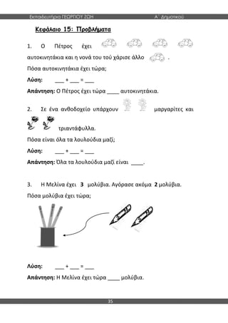 Εκπαιδευτήρια ΓΕΩΡΓΙΟΥ ΖΩΗ Α΄ Δημοτικού
35
Κεφάλαιο 15: Προβλήματα
1. Ο Πέτρος έχει
αυτοκινητάκια και η νονά του τού χάρισε άλλο . .
Πόσα αυτοκινητάκια έχει τώρα;
Λύση: ___ + ___ = ___
Απάντηση: Ο Πέτρος έχει τώρα ____ αυτοκινητάκια.
2. Σε ένα ανθοδοχείο υπάρχουν μαργαρίτες και
τριαντάφυλλα.
Πόσα είναι όλα τα λουλούδια μαζί;
Λύση: ___ + ___ = ___
Απάντηση: Όλα τα λουλούδια μαζί είναι ____.
3. Η Μελίνα έχει 3 μολύβια. Αγόρασε ακόμα 2 μολύβια.
Πόσα μολύβια έχει τώρα;
Λύση: ___ + ___ = ___
Απάντηση: Η Μελίνα έχει τώρα ____ μολύβια.
 