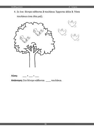 Μαθηματικά Α΄ τεύχος
36
4. Σε ένα δέντρο κάθονται 2 πουλάκια. Έρχονται άλλα 3. Πόσα
πουλάκια είναι όλα μαζί;
Λύση: ___ + ___ = ___
Απάντηση: Στο δέντρο κάθονται ____ πουλάκια.
 