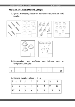 Εκπαιδευτήρια ΓΕΩΡΓΙΟΥ ΖΩΗ Α΄ Δημοτικού
37
Κεφάλαιο 16: Επαναληπτικό μάθημα
1. Γράφω στα τετραγωνάκια τον αριθμό που ταιριάζει σε κάθε
ομάδα:
2. Συμπληρώνω τους αριθμούς που λείπουν από τις
αριθμητικές γραμμές:
1 6 10
3. Βάζω το σωστό σύμβολο >, <, = :
3 < 7 2 2 3 8 5 9
8 5 1 4 6 4 9 10
10 4 5 4 7 7 5 5
 