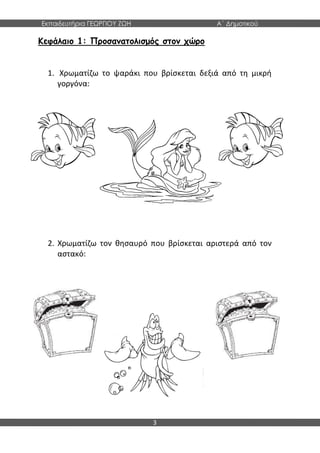 Εκπαιδευτήρια ΓΕΩΡΓΙΟΥ ΖΩΗ Α΄ Δημοτικού
3
Κεφάλαιο 1: Προσανατολισμός στον χώρο
1. Χρωματίζω το ψαράκι που βρίσκεται δεξιά από τη μικρή
γοργόνα:
2. Χρωματίζω τον θησαυρό που βρίσκεται αριστερά από τον
αστακό:
 