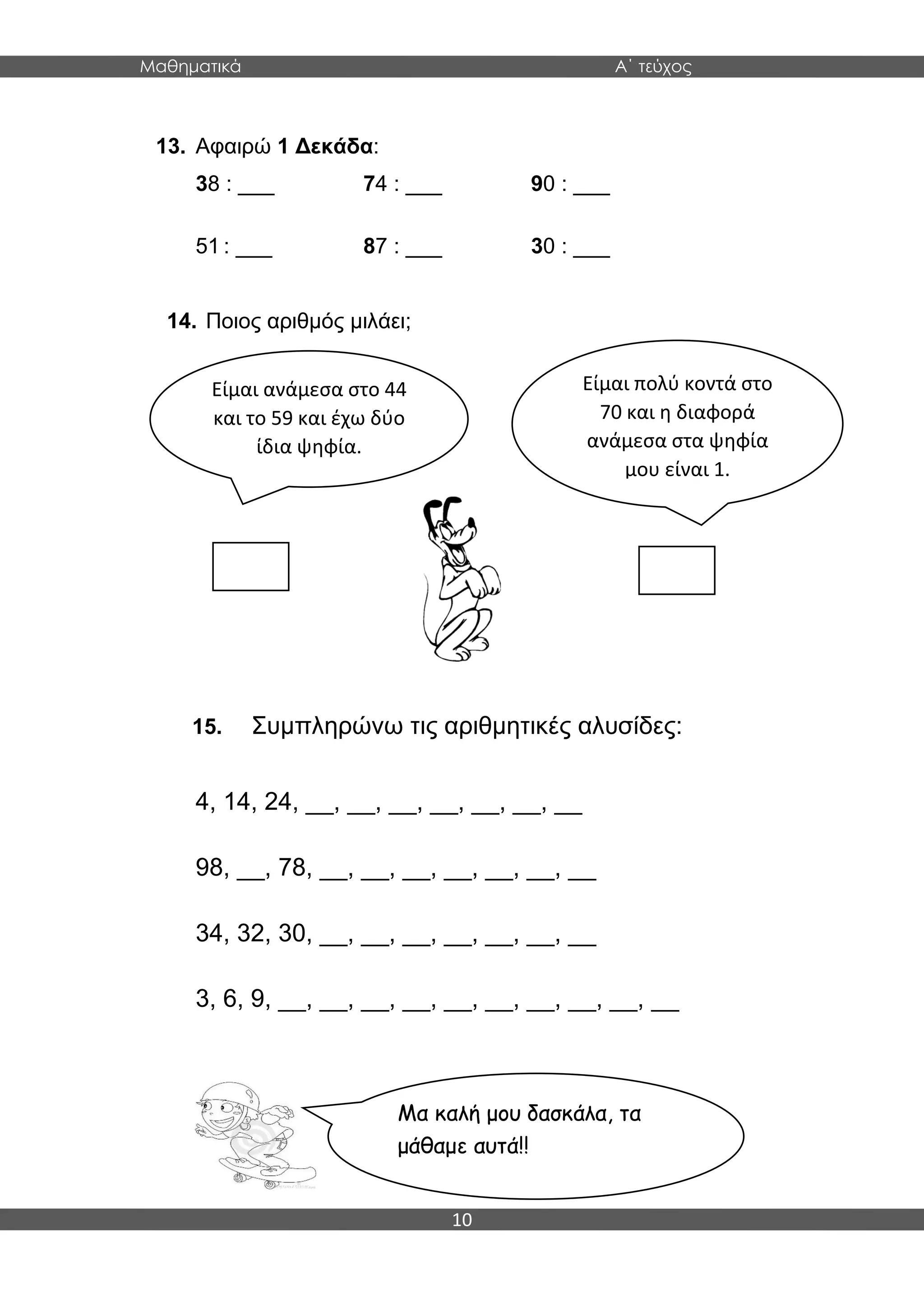 Μαθηματικά Α΄ τεύχος
10
13. Αφαιρώ 1 Δεκάδα:
38 : ___ 74 : ___ 90 : ___
51 : ___ 87 : ___ 30 : ___
14. Ποιος αριθμός μιλάει;
15. Συμπληρώνω τις αριθμητικές αλυσίδες:
4, 14, 24, __, __, __, __, __, __, __
98, __, 78, __, __, __, __, __, __, __
34, 32, 30, __, __, __, __, __, __, __
3, 6, 9, __, __, __, __, __, __, __, __, __, __
Είμαι ανάμεσα στο 44
και το 59 και έχω δύο
ίδια ψηφία.
Μα καλή μου δασκάλα, τα
μάθαμε αυτά!!
Είμαι πολύ κοντά στο
70 και η διαφορά
ανάμεσα στα ψηφία
μου είναι 1.
 