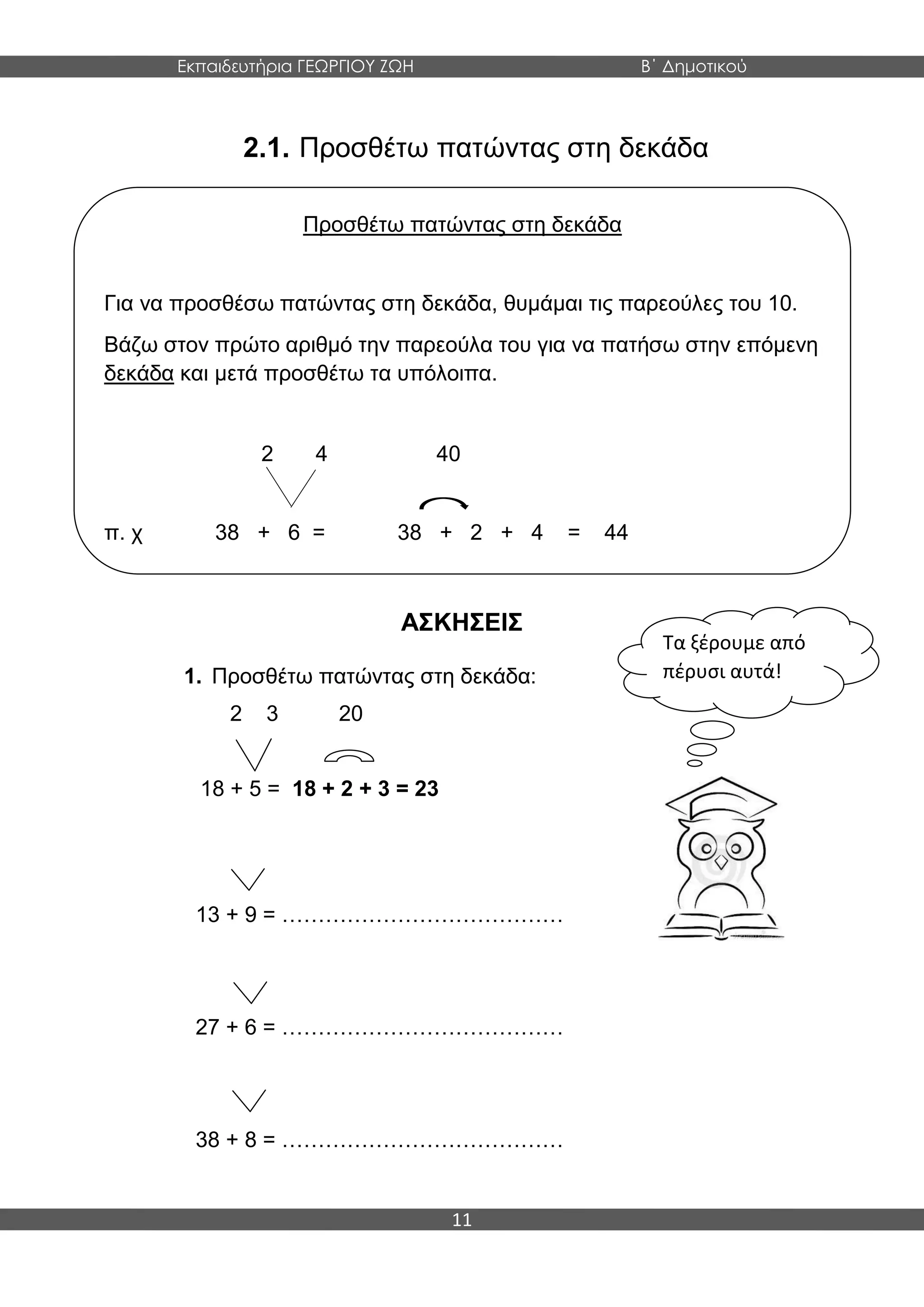 Εκπαιδευτήρια ΓΕΩΡΓΙΟΥ ΖΩΗ Β΄ Δημοτικού
11
2.1. Προσθέτω πατώντας στη δεκάδα
ΑΣΚΗΣΕΙΣ
1. Προσθέτω πατώντας στη δεκάδα:
2 3 20
18 + 5 = 18 + 2 + 3 = 23
13 + 9 = …………………………………
27 + 6 = …………………………………
38 + 8 = …………………………………
Προσθέτω πατώντας στη δεκάδα
Για να προσθέσω πατώντας στη δεκάδα, θυμάμαι τις παρεούλες του 10.
Βάζω στον πρώτο αριθμό την παρεούλα του για να πατήσω στην επόμενη
δεκάδα και μετά προσθέτω τα υπόλοιπα.
2 4 40
π. χ 38 + 6 = 38 + 2 + 4 = 44
Τα ξέρουμε από
πέρυσι αυτά!
 