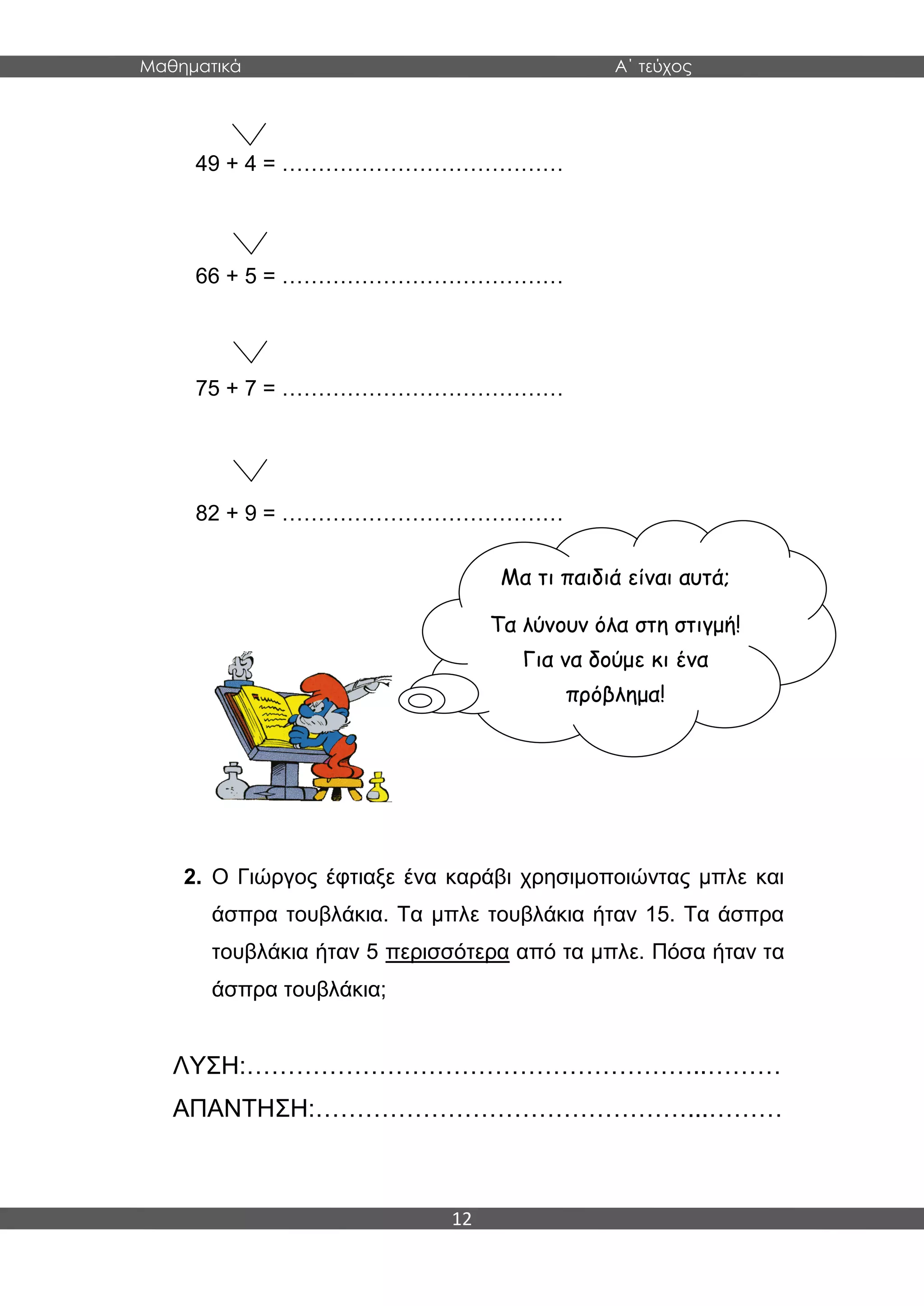 Μαθηματικά Α΄ τεύχος
12
49 + 4 = …………………………………
66 + 5 = …………………………………
75 + 7 = …………………………………
82 + 9 = …………………………………
2. Ο Γιώργος έφτιαξε ένα καράβι χρησιμοποιώντας μπλε και
άσπρα τουβλάκια. Τα μπλε τουβλάκια ήταν 15. Τα άσπρα
τουβλάκια ήταν 5 περισσότερα από τα μπλε. Πόσα ήταν τα
άσπρα τουβλάκια;
ΛΥΣΗ:………………………………………………..………
ΑΠΑΝΤΗΣΗ:………………………………………...………
Μα τι παιδιά είναι αυτά;
Τα λύνουν όλα στη στιγμή!
Για να δούμε κι ένα
πρόβλημα!
 