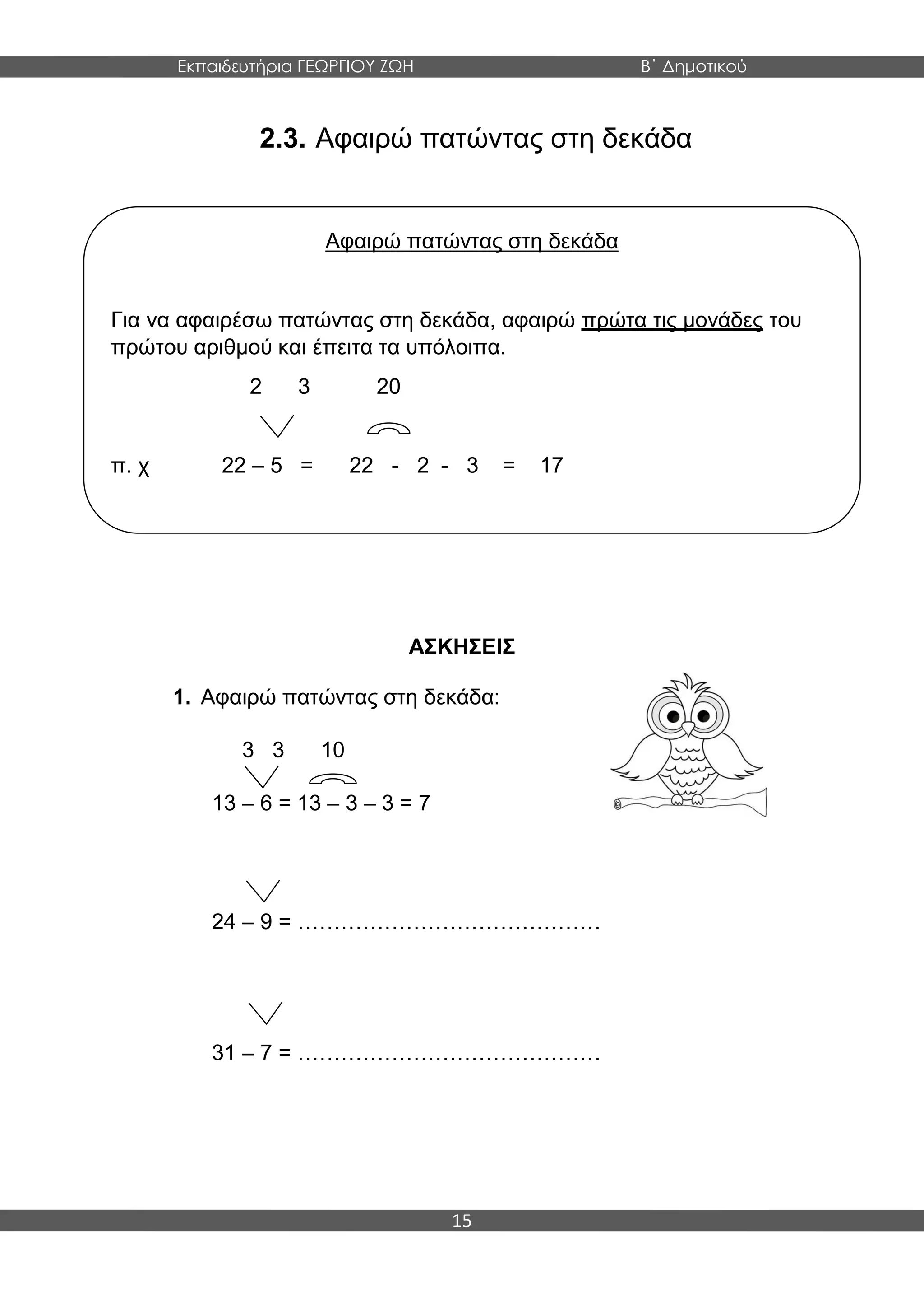 Εκπαιδευτήρια ΓΕΩΡΓΙΟΥ ΖΩΗ Β΄ Δημοτικού
15
2.3. Αφαιρώ πατώντας στη δεκάδα
ΑΣΚΗΣΕΙΣ
1. Αφαιρώ πατώντας στη δεκάδα:
3 3 10
13 – 6 = 13 – 3 – 3 = 7
24 – 9 = ……………………………………
31 – 7 = ……………………………………
Αφαιρώ πατώντας στη δεκάδα
Για να αφαιρέσω πατώντας στη δεκάδα, αφαιρώ πρώτα τις μονάδες του
πρώτου αριθμού και έπειτα τα υπόλοιπα.
2 3 20
π. χ 22 – 5 = 22 - 2 - 3 = 17
 