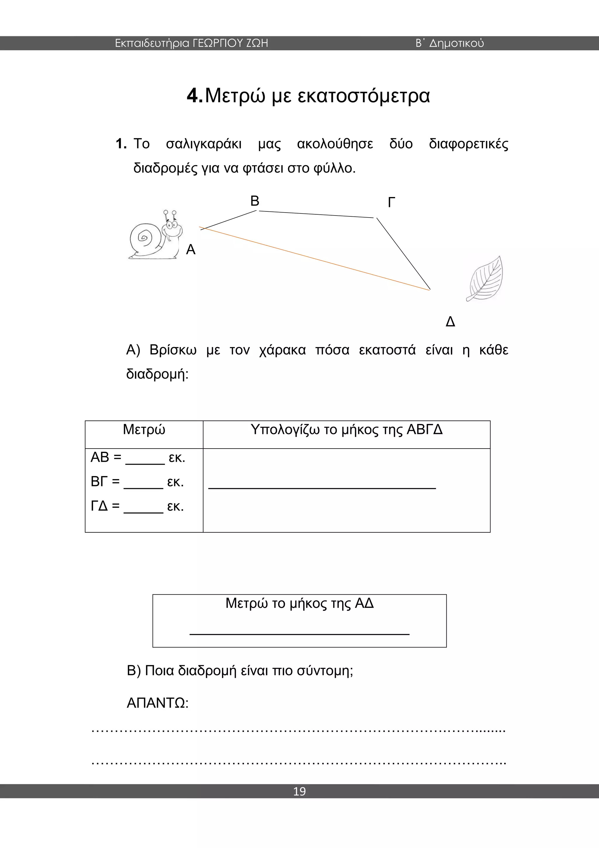 Εκπαιδευτήρια ΓΕΩΡΓΙΟΥ ΖΩΗ Β΄ Δημοτικού
19
4.Μετρώ με εκατοστόμετρα
1. Το σαλιγκαράκι μας ακολούθησε δύο διαφορετικές
διαδρομές για να φτάσει στο φύλλο.
Α) Βρίσκω με τον χάρακα πόσα εκατοστά είναι η κάθε
διαδρομή:
Β) Ποια διαδρομή είναι πιο σύντομη;
ΑΠΑΝΤΩ:
………………………………………………………………….……........
……………………………………………………………………………..
Μετρώ Υπολογίζω το μήκος της ΑΒΓΔ
ΑΒ = _____ εκ.
ΒΓ = _____ εκ.
ΓΔ = _____ εκ.
_____________________________
Μετρώ το μήκος της ΑΔ
____________________________
Α
Β Γ
Δ
 