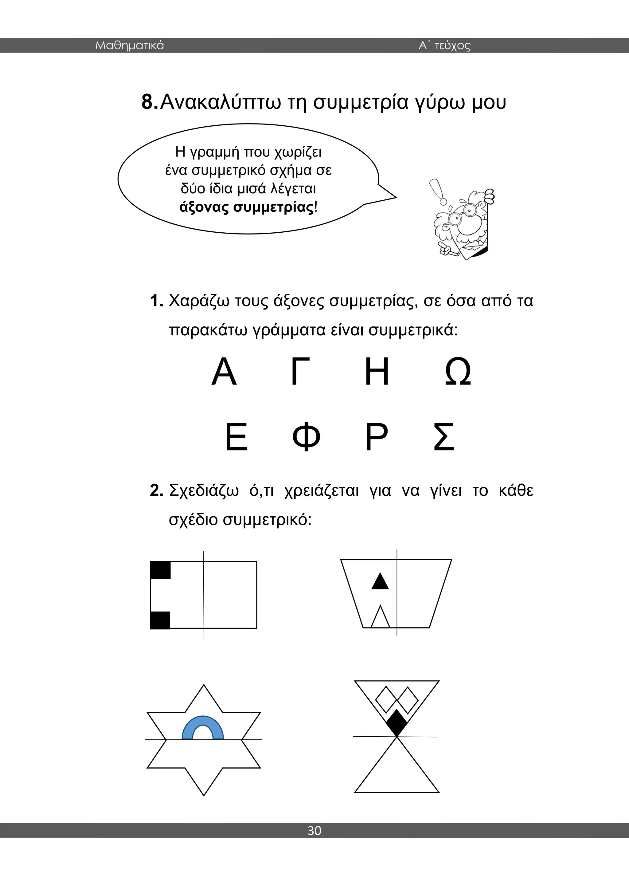 Μαθηματικά Α΄ τεύχος
30
8.Ανακαλύπτω τη συμμετρία γύρω μου
1. Χαράζω τους άξονες συμμετρίας, σε όσα από τα
παρακάτω γράμματα είναι συμμετρικά:
Α Γ Η Ω
Ε Φ Ρ Σ
2. Σχεδιάζω ό,τι χρειάζεται για να γίνει το κάθε
σχέδιο συμμετρικό:
Η γραμμή που χωρίζει
ένα συμμετρικό σχήμα σε
δύο ίδια μισά λέγεται
άξονας συμμετρίας!
 