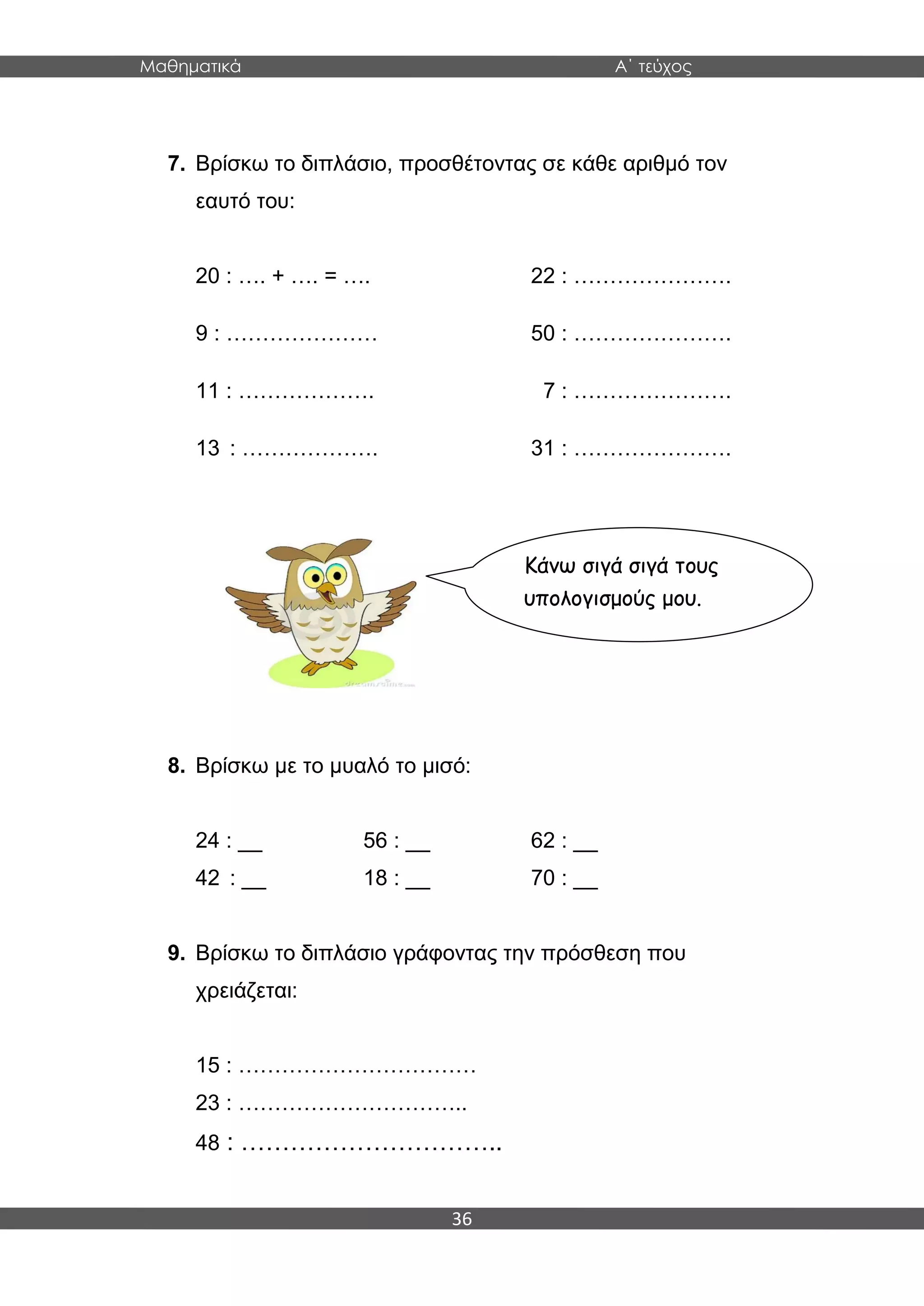 Μαθηματικά Α΄ τεύχος
36
7. Βρίσκω το διπλάσιο, προσθέτοντας σε κάθε αριθμό τον
εαυτό του:
20 : …. + …. = …. 22 : ………………….
9 : ………………… 50 : ………………….
11 : ………………. 7 : ………………….
13 : ………………. 31 : ………………….
8. Βρίσκω με το μυαλό το μισό:
24 : __ 56 : __ 62 : __
42 : __ 18 : __ 70 : __
9. Βρίσκω το διπλάσιο γράφοντας την πρόσθεση που
χρειάζεται:
15 : ……………………………
23 : …………………………..
48 : …………………………..
Κάνω σιγά σιγά τους
υπολογισμούς μου.
 