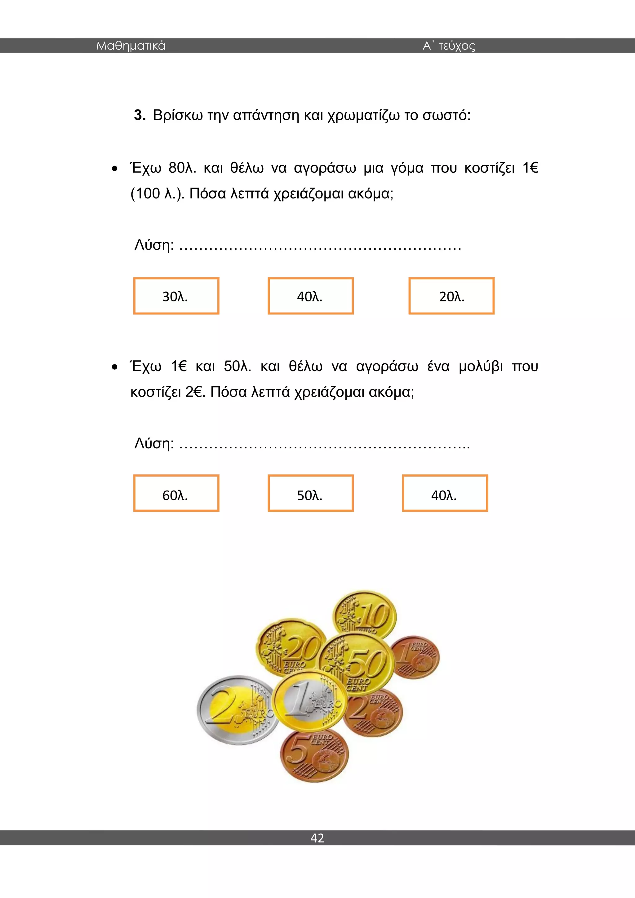 Μαθηματικά Α΄ τεύχος
42
3. Βρίσκω την απάντηση και χρωματίζω το σωστό:
 Έχω 80λ. και θέλω να αγοράσω μια γόμα που κοστίζει 1€
(100 λ.). Πόσα λεπτά χρειάζομαι ακόμα;
Λύση: …………………………………………………
 Έχω 1€ και 50λ. και θέλω να αγοράσω ένα μολύβι που
κοστίζει 2€. Πόσα λεπτά χρειάζομαι ακόμα;
Λύση: …………………………………………………..
30λ. 40λ. 20λ.
60λ. 50λ. 40λ.
 