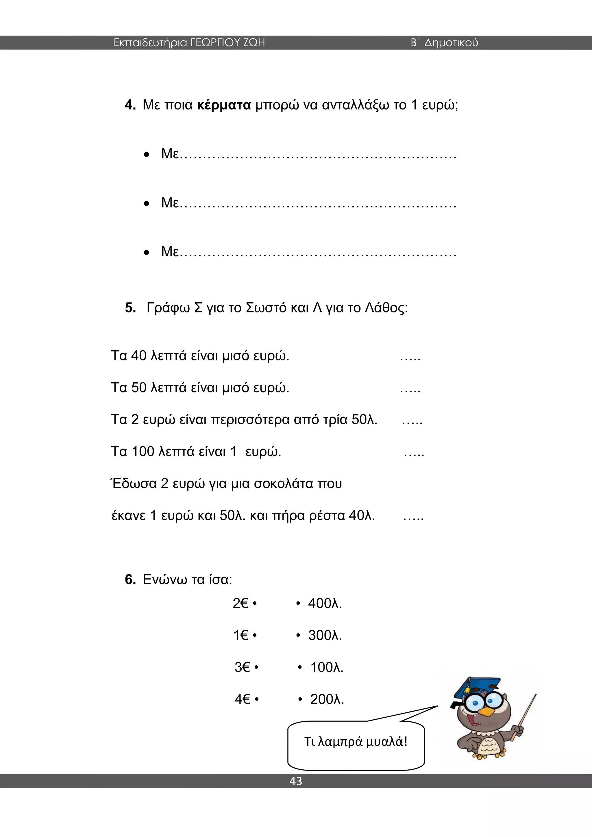 Εκπαιδευτήρια ΓΕΩΡΓΙΟΥ ΖΩΗ Β΄ Δημοτικού
43
4. Με ποια κέρματα μπορώ να ανταλλάξω το 1 ευρώ;
 Με……………………………………………………
 Με……………………………………………………
 Με……………………………………………………
5. Γράφω Σ για το Σωστό και Λ για το Λάθος:
Τα 40 λεπτά είναι μισό ευρώ. …..
Τα 50 λεπτά είναι μισό ευρώ. …..
Τα 2 ευρώ είναι περισσότερα από τρία 50λ. …..
Τα 100 λεπτά είναι 1 ευρώ. …..
Έδωσα 2 ευρώ για μια σοκολάτα που
έκανε 1 ευρώ και 50λ. και πήρα ρέστα 40λ. …..
6. Ενώνω τα ίσα:
2€ • • 400λ.
1€ • • 300λ.
3€ • • 100λ.
4€ • • 200λ.
Τι λαμπρά μυαλά!
 