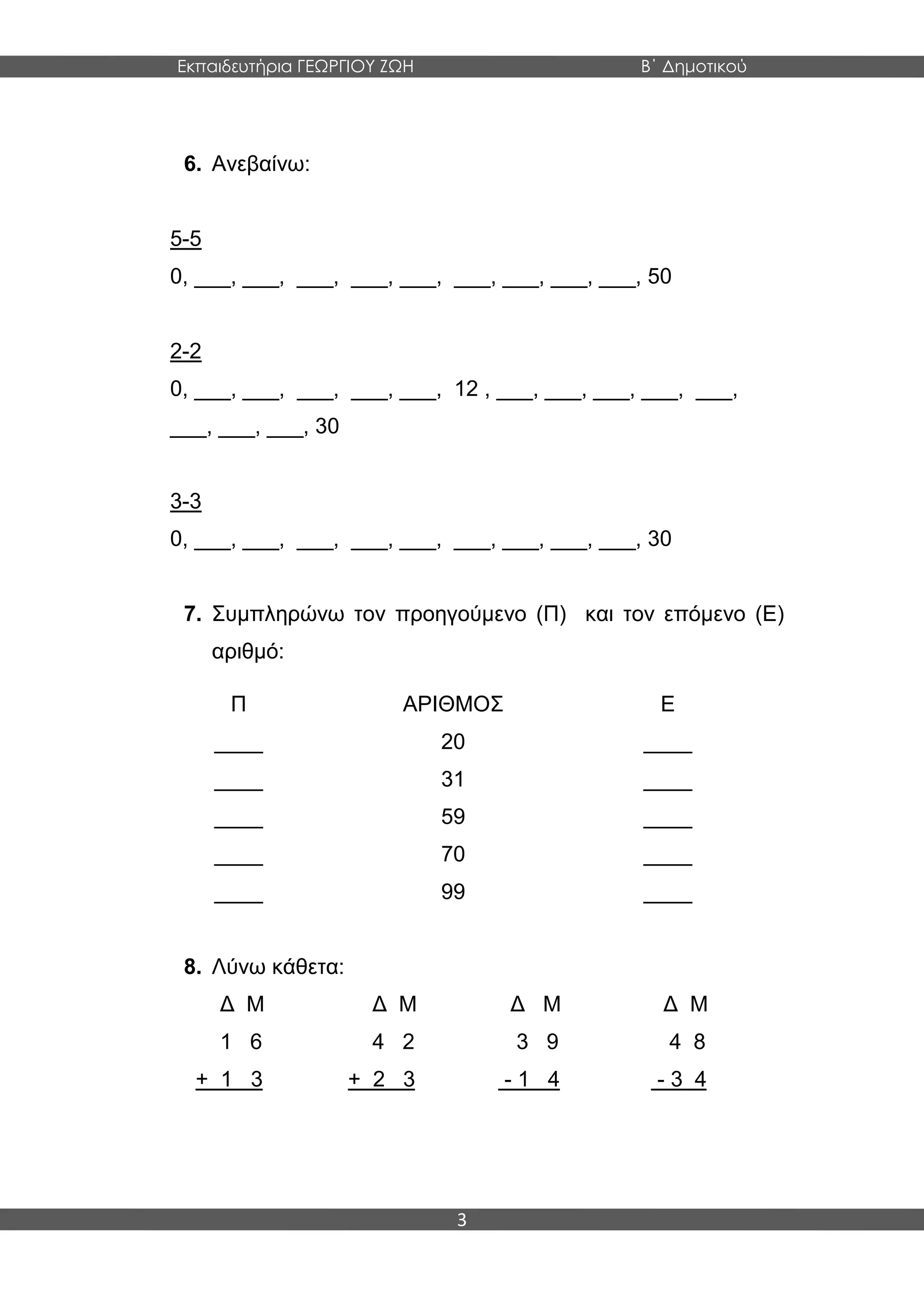 Εκπαιδευτήρια ΓΕΩΡΓΙΟΥ ΖΩΗ Β΄ Δημοτικού
3
6. Ανεβαίνω:
5-5
0, ___, ___, ___, ___, ___, ___, ___, ___, ___, 50
2-2
0, ___, ___, ___, ___, ___, 12 , ___, ___, ___, ___, ___,
___, ___, ___, 30
3-3
0, ___, ___, ___, ___, ___, ___, ___, ___, ___, 30
7. Συμπληρώνω τον προηγούμενο (Π) και τον επόμενο (Ε)
αριθμό:
Π ΑΡΙΘΜΟΣ Ε
____ 20 ____
____ 31 ____
____ 59 ____
____ 70 ____
____ 99 ____
8. Λύνω κάθετα:
Δ Μ Δ Μ Δ Μ Δ Μ
1 6 4 2 3 9 4 8
+ 1 3 + 2 3 - 1 4 - 3 4
 