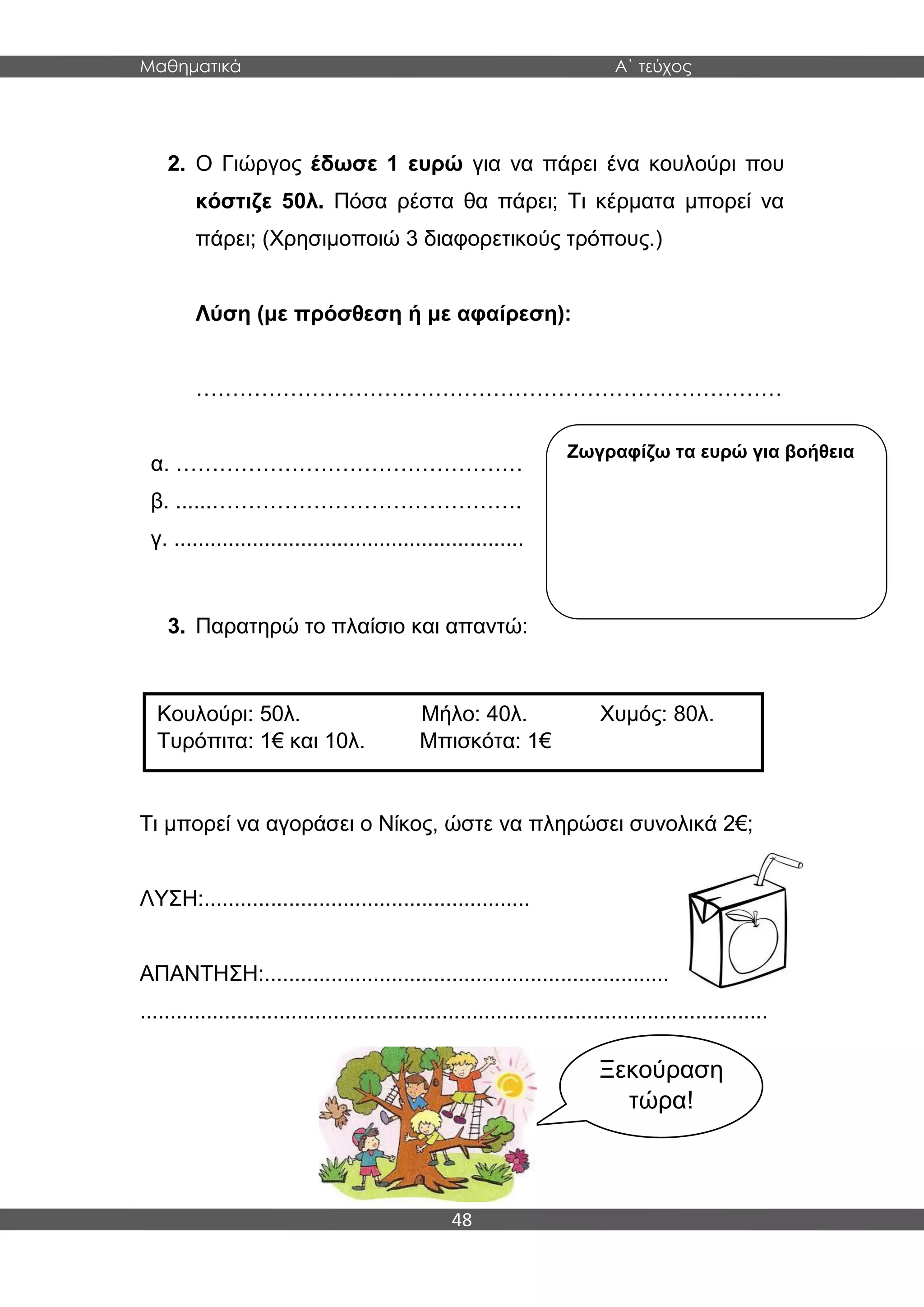 Μαθηματικά Α΄ τεύχος
48
2. Ο Γιώργος έδωσε 1 ευρώ για να πάρει ένα κουλούρι που
κόστιζε 50λ. Πόσα ρέστα θα πάρει; Τι κέρματα μπορεί να
πάρει; (Χρησιμοποιώ 3 διαφορετικούς τρόπους.)
Λύση (με πρόσθεση ή με αφαίρεση):
………………………………………………………………………
α. …………………………………………
β. ......…………………………………….
γ. ..........................................................
3. Παρατηρώ το πλαίσιο και απαντώ:
Τι μπορεί να αγοράσει ο Νίκος, ώστε να πληρώσει συνολικά 2€;
ΛΥΣΗ:......................................................
ΑΠΑΝΤΗΣΗ:...................................................................
........................................................................................................
Κουλούρι: 50λ. Μήλο: 40λ. Χυμός: 80λ.
Τυρόπιτα: 1€ και 10λ. Μπισκότα: 1€
Ξεκούραση
τώρα!
Ζωγραφίζω τα ευρώ για βοήθεια
 