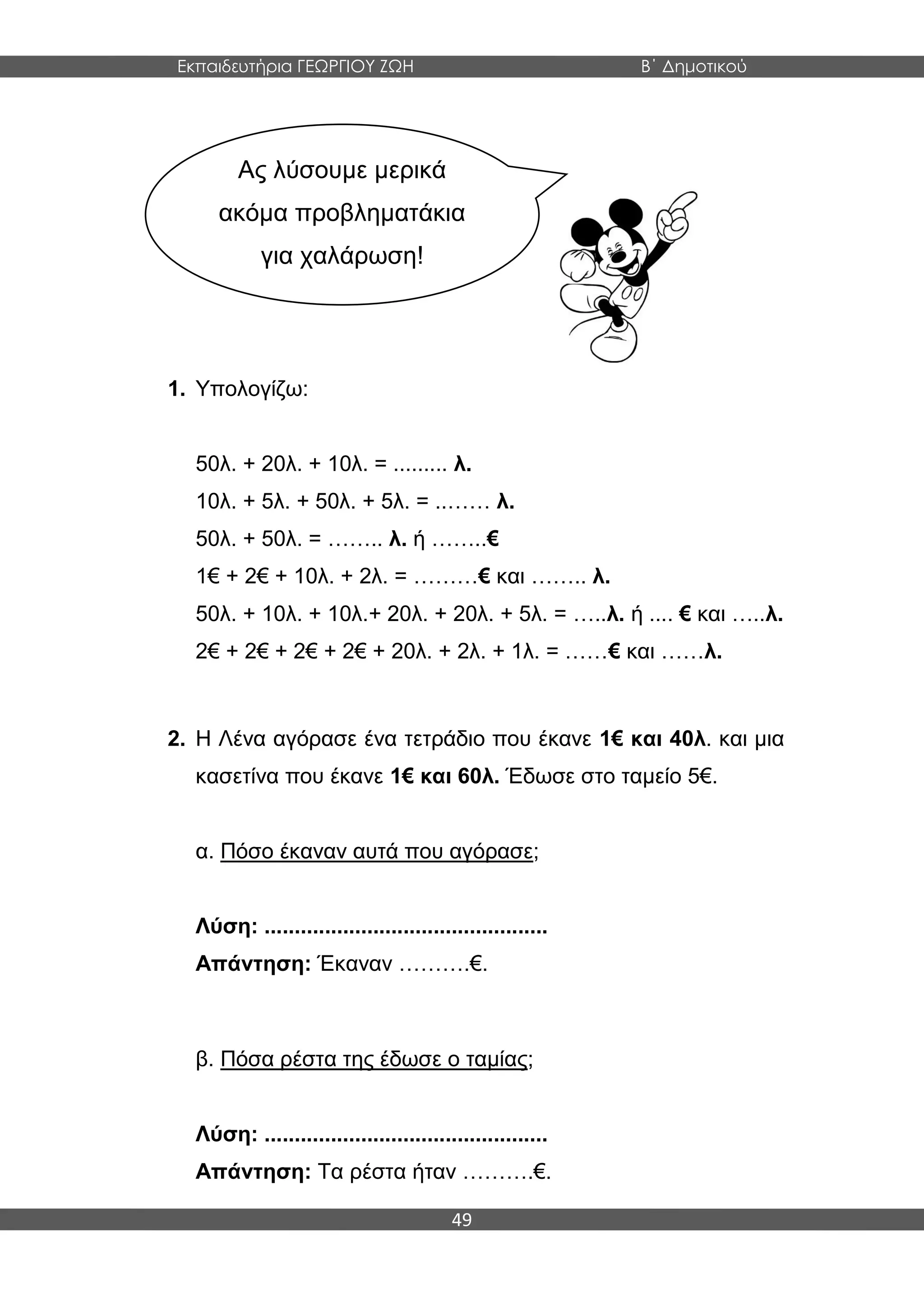 Εκπαιδευτήρια ΓΕΩΡΓΙΟΥ ΖΩΗ Β΄ Δημοτικού
49
1. Υπολογίζω:
50λ. + 20λ. + 10λ. = ......... λ.
10λ. + 5λ. + 50λ. + 5λ. = ..…… λ.
50λ. + 50λ. = …….. λ. ή ……..€
1€ + 2€ + 10λ. + 2λ. = ………€ και …….. λ.
50λ. + 10λ. + 10λ.+ 20λ. + 20λ. + 5λ. = …..λ. ή .... € και …..λ.
2€ + 2€ + 2€ + 2€ + 20λ. + 2λ. + 1λ. = ……€ και ……λ.
2. Η Λένα αγόρασε ένα τετράδιο που έκανε 1€ και 40λ. και μια
κασετίνα που έκανε 1€ και 60λ. Έδωσε στο ταμείο 5€.
α. Πόσο έκαναν αυτά που αγόρασε;
Λύση: ...............................................
Απάντηση: Έκαναν ……….€.
β. Πόσα ρέστα της έδωσε ο ταμίας;
Λύση: ...............................................
Απάντηση: Τα ρέστα ήταν ……….€.
Ας λύσουμε μερικά
ακόμα προβληματάκια
για χαλάρωση!
 