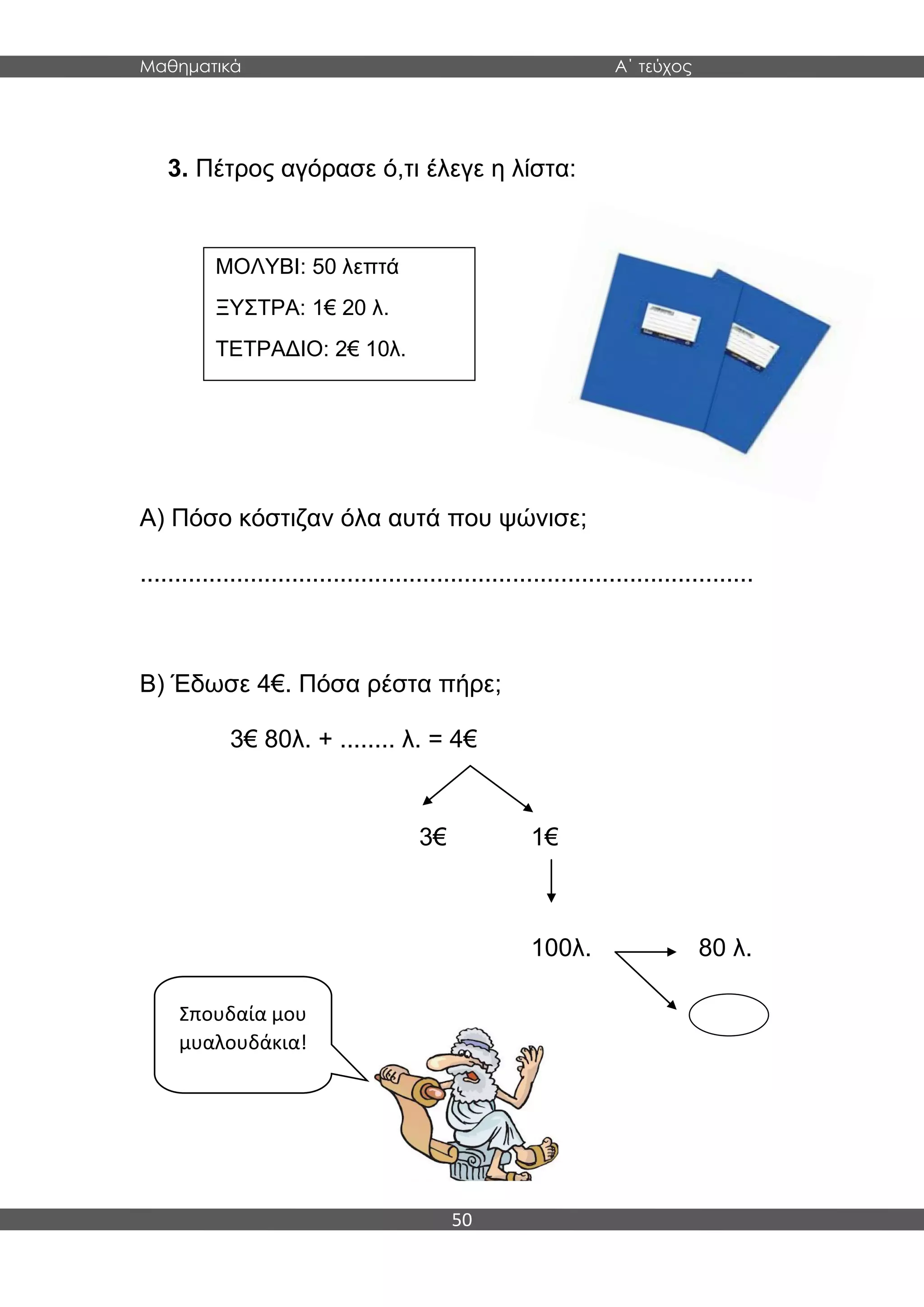 Μαθηματικά Α΄ τεύχος
50
3. Πέτρος αγόρασε ό,τι έλεγε η λίστα:
Α) Πόσο κόστιζαν όλα αυτά που ψώνισε;
.........................................................................................
Β) Έδωσε 4€. Πόσα ρέστα πήρε;
3€ 80λ. + ........ λ. = 4€
3€ 1€
100λ. 80 λ.
ΜΟΛΥΒΙ: 50 λεπτά
ΞΥΣΤΡΑ: 1€ 20 λ.
ΤΕΤΡΑΔΙΟ: 2€ 10λ.
Σπουδαία μου
μυαλουδάκια!
 