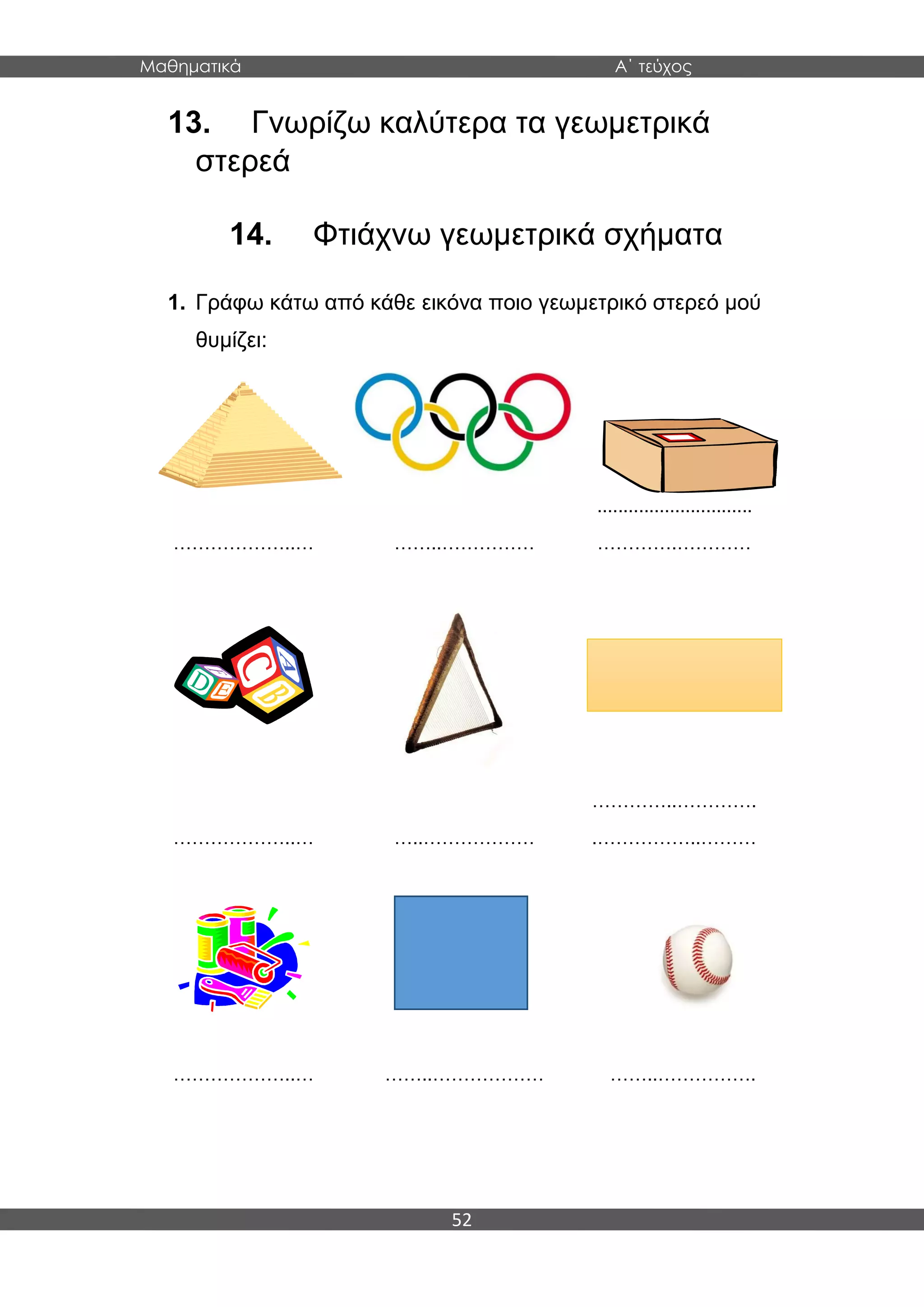 Μαθηματικά Α΄ τεύχος
52
13. Γνωρίζω καλύτερα τα γεωμετρικά
στερεά
14. Φτιάχνω γεωμετρικά σχήματα
1. Γράφω κάτω από κάθε εικόνα ποιο γεωμετρικό στερεό μού
θυμίζει:
………………..… ……..……………
..............................
………….…………
………………..… …..………………
…………..………….
.……………..………
………………..… ……..……………… ……..…………….
 