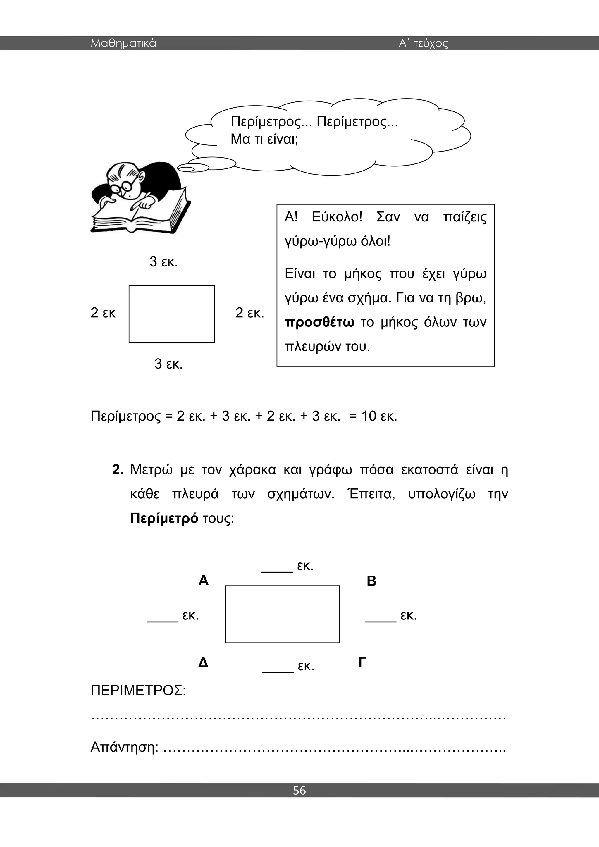 Μαθηματικά Α΄ τεύχος
56
3 εκ.
2 εκ 2 εκ.
3 εκ.
Περίμετρος = 2 εκ. + 3 εκ. + 2 εκ. + 3 εκ. = 10 εκ.
2. Μετρώ με τον χάρακα και γράφω πόσα εκατοστά είναι η
κάθε πλευρά των σχημάτων. Έπειτα, υπολογίζω την
Περίμετρό τους:
ΠΕΡΙΜΕΤΡΟΣ:
………………………………………………………………..……………
Απάντηση: ……………………………………………...………………..
Περίμετρος... Περίμετρος...
Μα τι είναι;
Α! Εύκολο! Σαν να παίζεις
γύρω-γύρω όλοι!
Είναι το μήκος που έχει γύρω
γύρω ένα σχήμα. Για να τη βρω,
προσθέτω το μήκος όλων των
πλευρών του.
Α Β
Δ Γ
____ εκ.
____ εκ. ____ εκ.
____ εκ.
 