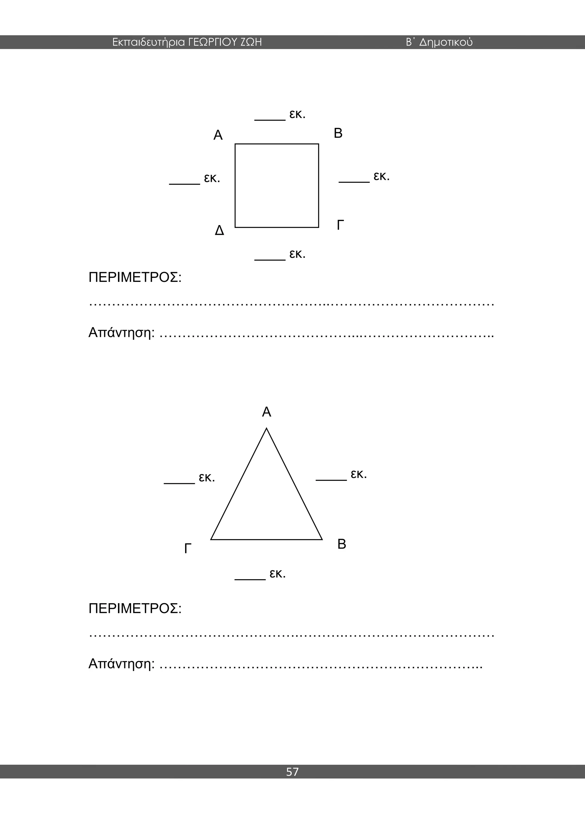 Εκπαιδευτήρια ΓΕΩΡΓΙΟΥ ΖΩΗ Β΄ Δημοτικού
57
ΠΕΡΙΜΕΤΡΟΣ:
……………………………………………..………………………………
Απάντηση: ……………………………………...………………………..
ΠΕΡΙΜΕΤΡΟΣ:
……………………………………….……….……………………………
Απάντηση: ……………………………………………………………..
____ εκ.
____ εκ.
____ εκ.____ εκ.
Α
Δ
Β
Γ
____ εκ.
____ εκ.
____ εκ.
Α
ΒΓ
 