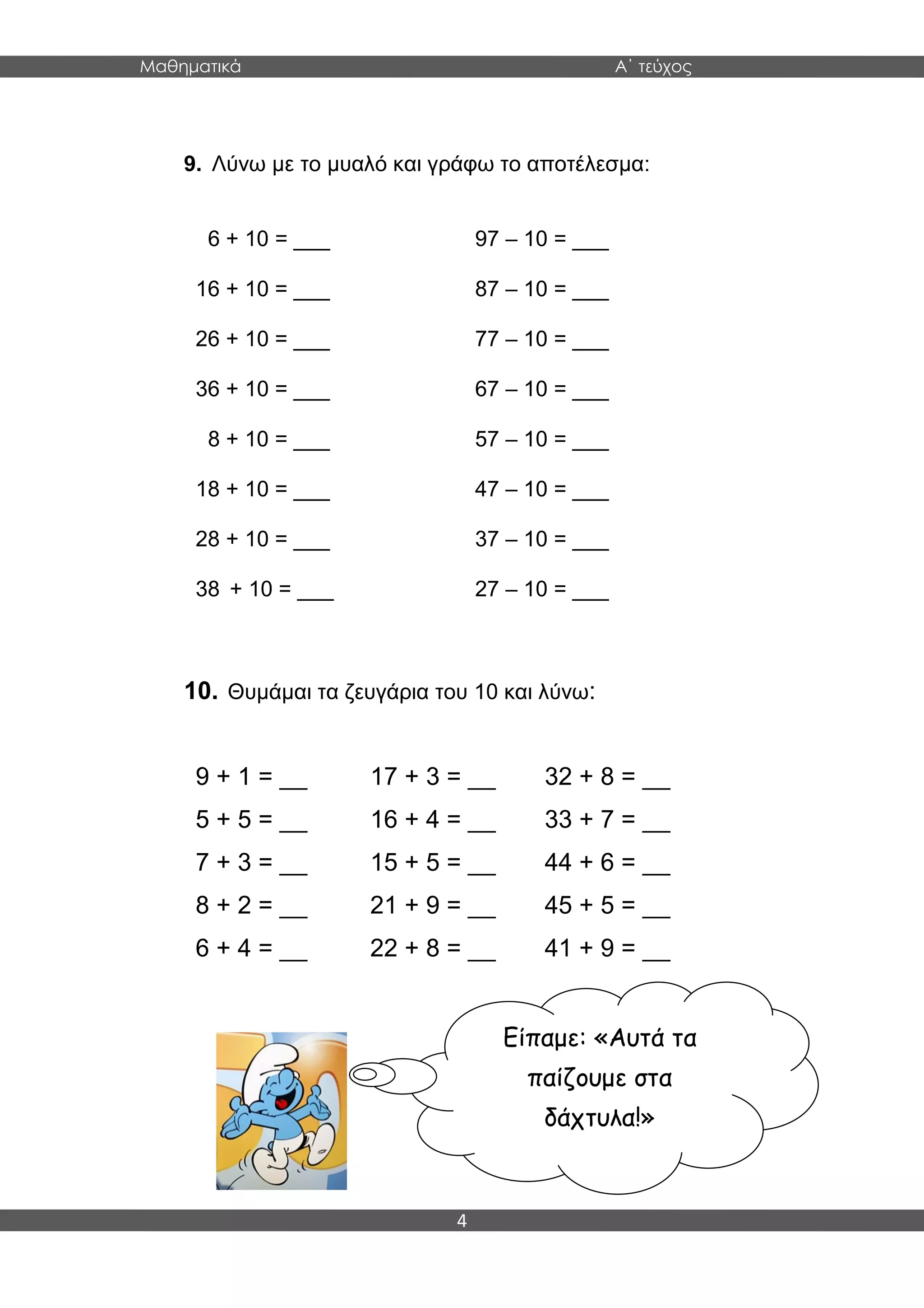 Μαθηματικά Α΄ τεύχος
4
9. Λύνω με το μυαλό και γράφω το αποτέλεσμα:
6 + 10 = ___ 97 – 10 = ___
16 + 10 = ___ 87 – 10 = ___
26 + 10 = ___ 77 – 10 = ___
36 + 10 = ___ 67 – 10 = ___
8 + 10 = ___ 57 – 10 = ___
18 + 10 = ___ 47 – 10 = ___
28 + 10 = ___ 37 – 10 = ___
38 + 10 = ___ 27 – 10 = ___
10. Θυμάμαι τα ζευγάρια του 10 και λύνω:
9 + 1 = __ 17 + 3 = __ 32 + 8 = __
5 + 5 = __ 16 + 4 = __ 33 + 7 = __
7 + 3 = __ 15 + 5 = __ 44 + 6 = __
8 + 2 = __ 21 + 9 = __ 45 + 5 = __
6 + 4 = __ 22 + 8 = __ 41 + 9 = __
Είπαμε: «Αυτά τα
παίζουμε στα
δάχτυλα!»
Τρέχω για παιχνίδι…
 